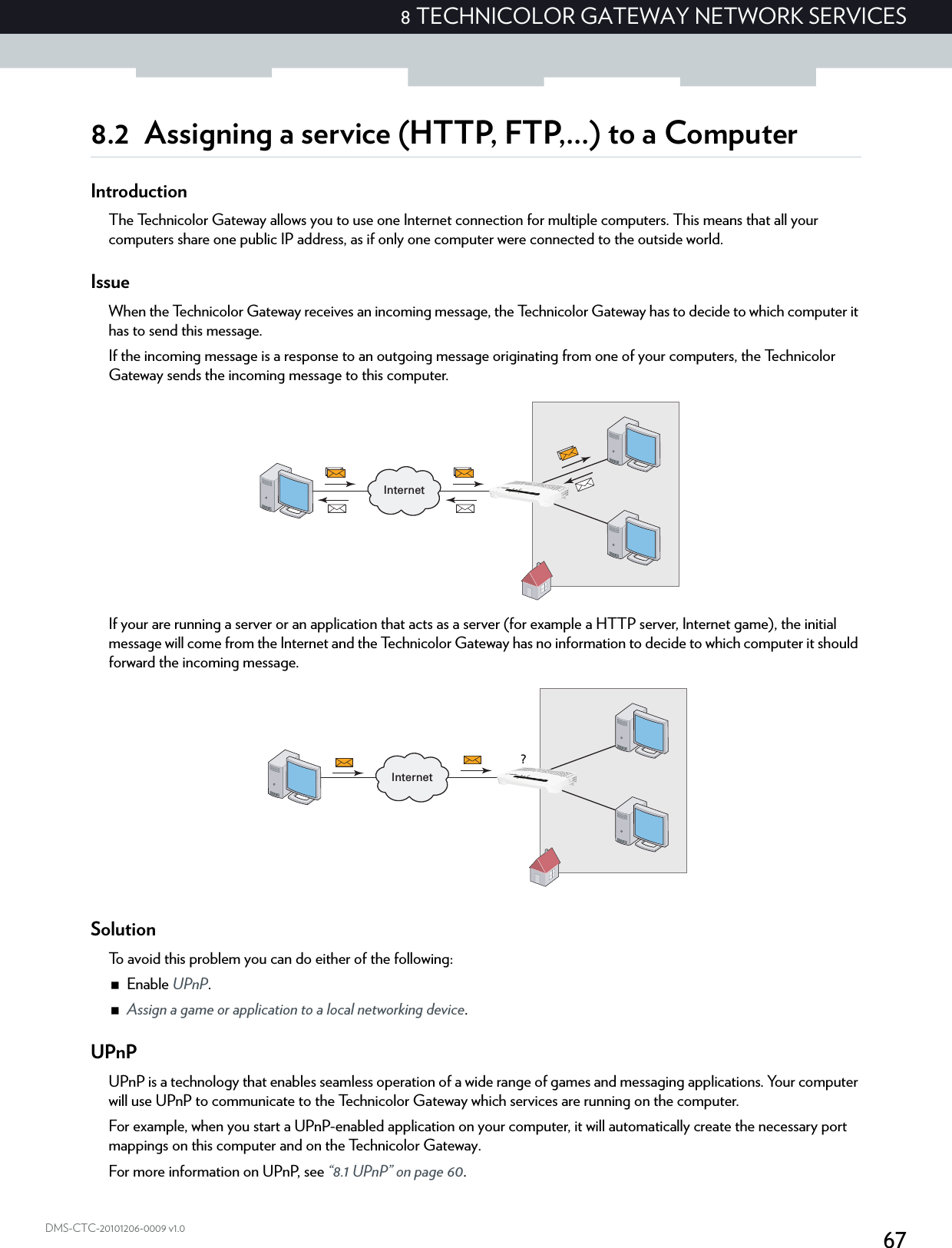 678 TECHNICOLOR GATEWAY NETWORK SERVICESDMS-CTC-20101206-0009 v1.08.2 Assigning a service (HTTP, FTP,...) to a ComputerIntroductionThe Technicolor Gateway allows you to use one Internet connection for multiple computers. This means that all your computers share one public IP address, as if only one computer were connected to the outside world.IssueWhen the Technicolor Gateway receives an incoming message, the Technicolor Gateway has to decide to which computer it has to send this message.If the incoming message is a response to an outgoing message originating from one of your computers, the Technicolor Gateway sends the incoming message to this computer.If your are running a server or an application that acts as a server (for example a HTTP server, Internet game), the initial message will come from the Internet and the Technicolor Gateway has no information to decide to which computer it should forward the incoming message.SolutionTo avoid this problem you can do either of the following:Enable UPnP.Assign a game or application to a local networking device.UPnPUPnP is a technology that enables seamless operation of a wide range of games and messaging applications. Your computer will use UPnP to communicate to the Technicolor Gateway which services are running on the computer.For example, when you start a UPnP-enabled application on your computer, it will automatically create the necessary port mappings on this computer and on the Technicolor Gateway.For more information on UPnP, see “8.1 UPnP” on page 60.InternetInternet?