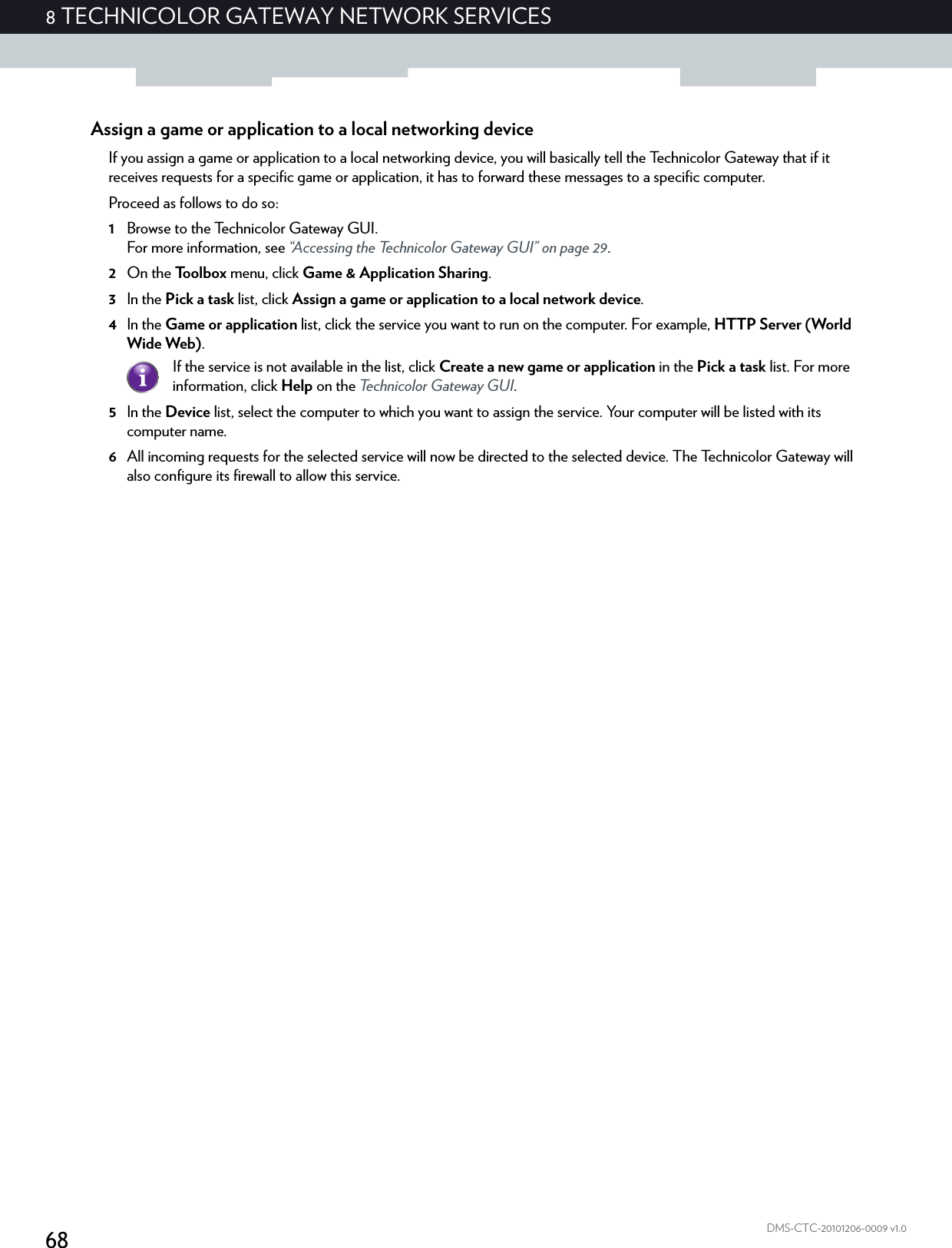 688 TECHNICOLOR GATEWAY NETWORK SERVICESDMS-CTC-20101206-0009 v1.0Assign a game or application to a local networking deviceIf you assign a game or application to a local networking device, you will basically tell the Technicolor Gateway that if it receives requests for a specific game or application, it has to forward these messages to a specific computer.Proceed as follows to do so:1Browse to the Technicolor Gateway GUI.For more information, see “Accessing the Technicolor Gateway GUI” on page 29.2On the Toolbox menu, click Game &amp; Application Sharing.3In the Pick a task list, click Assign a game or application to a local network device.4In the Game or application list, click the service you want to run on the computer. For example, HTTP Server (World Wide Web).5In the Device list, select the computer to which you want to assign the service. Your computer will be listed with its computer name.6All incoming requests for the selected service will now be directed to the selected device. The Technicolor Gateway will also configure its firewall to allow this service.If the service is not available in the list, click Create a new game or application in the Pick a task list. For more information, click Help on the Technicolor Gateway GUI.