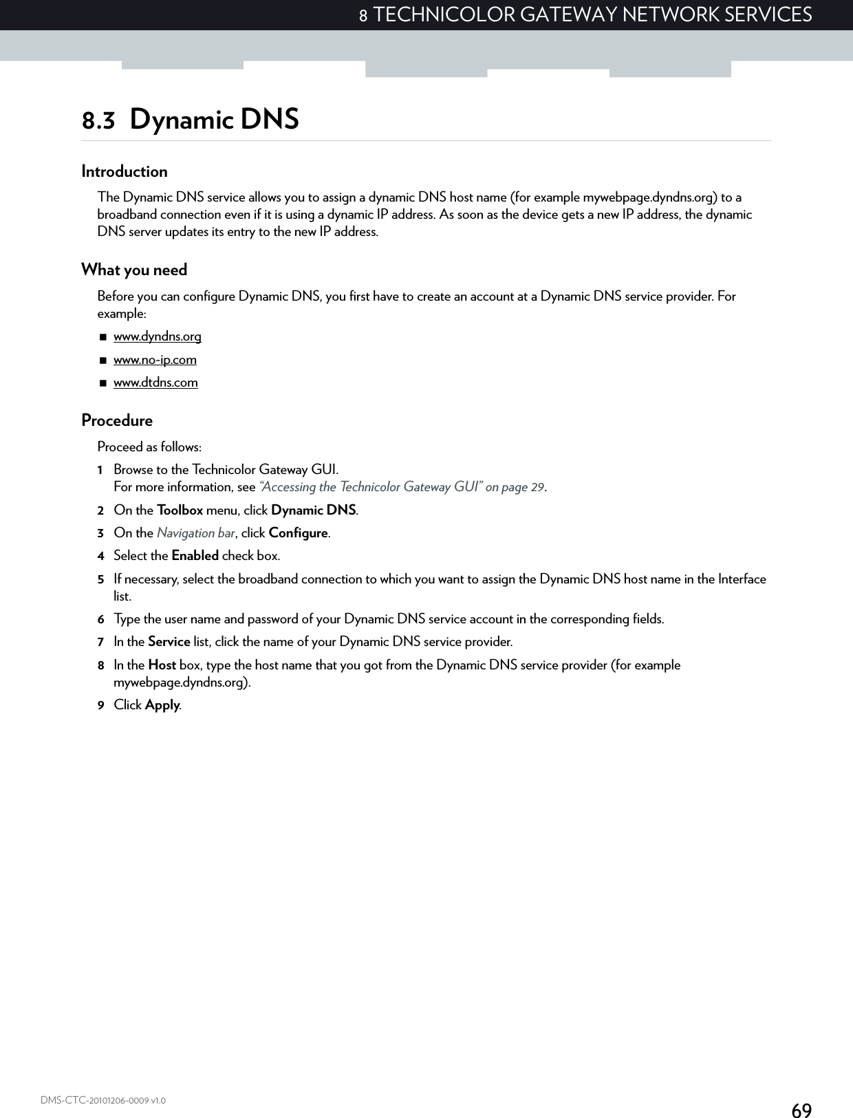 698 TECHNICOLOR GATEWAY NETWORK SERVICESDMS-CTC-20101206-0009 v1.08.3 Dynamic DNSIntroductionThe Dynamic DNS service allows you to assign a dynamic DNS host name (for example mywebpage.dyndns.org) to a broadband connection even if it is using a dynamic IP address. As soon as the device gets a new IP address, the dynamic DNS server updates its entry to the new IP address.What you needBefore you can configure Dynamic DNS, you first have to create an account at a Dynamic DNS service provider. For example:www.dyndns.orgwww.no-ip.comwww.dtdns.comProcedureProceed as follows: 1Browse to the Technicolor Gateway GUI.For more information, see “Accessing the Technicolor Gateway GUI” on page 29.2On the Toolbox menu, click Dynamic DNS.3On the Navigation bar, click Configure.4Select the Enabled check box.5If necessary, select the broadband connection to which you want to assign the Dynamic DNS host name in the Interface list.6Type the user name and password of your Dynamic DNS service account in the corresponding fields.7In the Service list, click the name of your Dynamic DNS service provider.8In the Host box, type the host name that you got from the Dynamic DNS service provider (for example mywebpage.dyndns.org).9Click Apply.