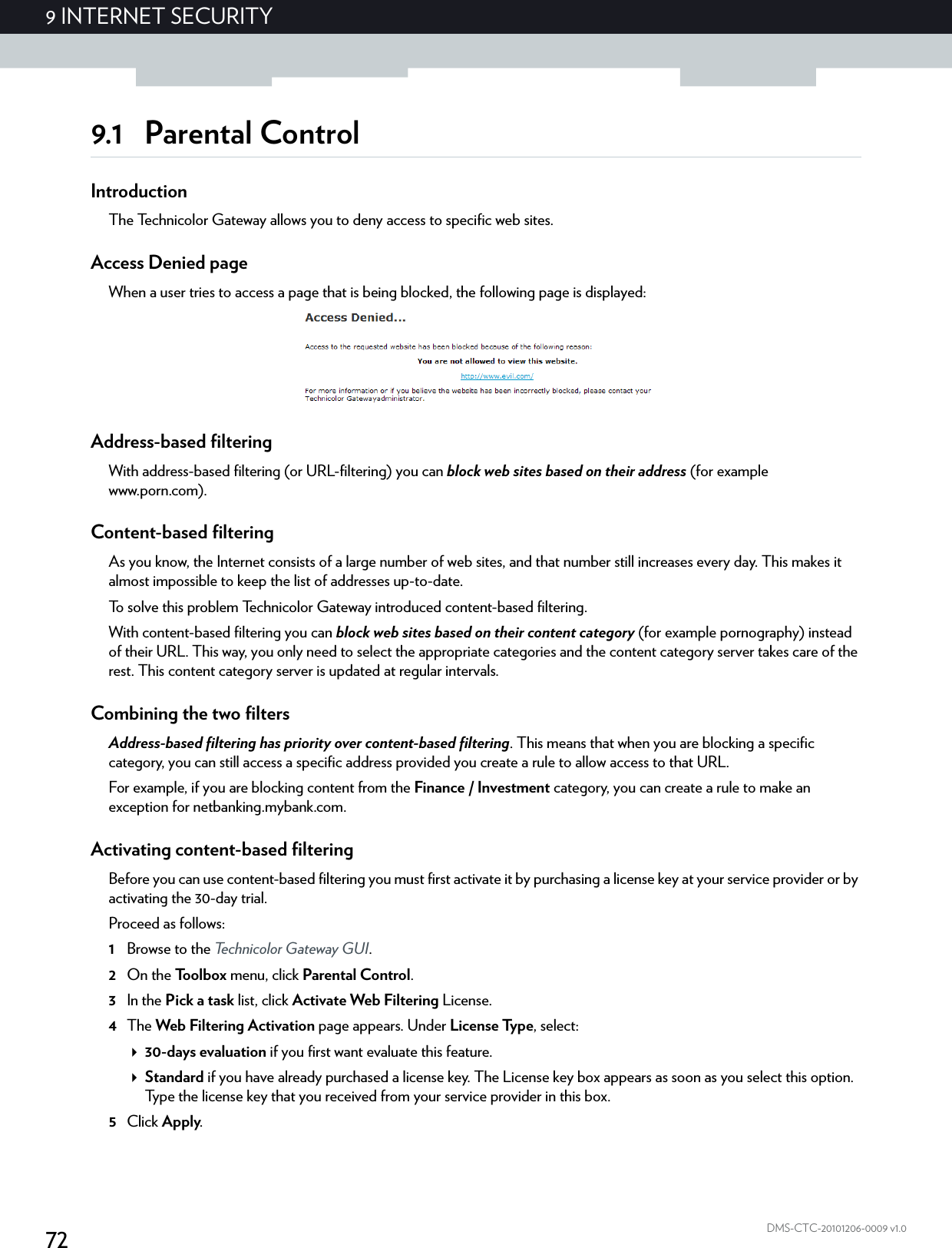 729 INTERNET SECURITYDMS-CTC-20101206-0009 v1.09.1 Parental ControlIntroductionThe Technicolor Gateway allows you to deny access to specific web sites.Access Denied pageWhen a user tries to access a page that is being blocked, the following page is displayed:Address-based filteringWith address-based filtering (or URL-filtering) you can block web sites based on their address (for example www.porn.com).Content-based filteringAs you know, the Internet consists of a large number of web sites, and that number still increases every day. This makes it almost impossible to keep the list of addresses up-to-date.To solve this problem Technicolor Gateway introduced content-based filtering.With content-based filtering you can block web sites based on their content category (for example pornography) instead of their URL. This way, you only need to select the appropriate categories and the content category server takes care of the rest. This content category server is updated at regular intervals.Combining the two filtersAddress-based filtering has priority over content-based filtering. This means that when you are blocking a specific category, you can still access a specific address provided you create a rule to allow access to that URL.For example, if you are blocking content from the Finance / Investment category, you can create a rule to make an exception for netbanking.mybank.com.Activating content-based filteringBefore you can use content-based filtering you must first activate it by purchasing a license key at your service provider or by activating the 30-day trial.Proceed as follows:1Browse to the Technicolor Gateway GUI.2On the Toolbox menu, click Parental Control.3In the Pick a task list, click Activate Web Filtering License.4The Web Filtering Activation page appears. Under License Type, select:30-days evaluation if you first want evaluate this feature.Standard if you have already purchased a license key. The License key box appears as soon as you select this option. Type the license key that you received from your service provider in this box.5Click Apply.