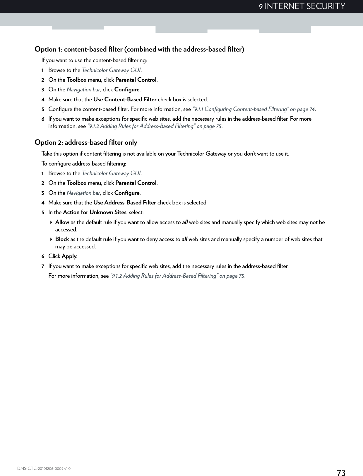 739 INTERNET SECURITYDMS-CTC-20101206-0009 v1.0Option 1: content-based filter (combined with the address-based filter)If you want to use the content-based filtering:1Browse to the Technicolor Gateway GUI.2On the Toolbox menu, click Parental Control.3On the Navigation bar, click Configure.4Make sure that the Use Content-Based Filter check box is selected.5Configure the content-based filter. For more information, see “9.1.1 Configuring Content-based Filtering” on page 74.6If you want to make exceptions for specific web sites, add the necessary rules in the address-based filter. For more information, see “9.1.2 Adding Rules for Address-Based Filtering” on page 75.Option 2: address-based filter onlyTake this option if content filtering is not available on your Technicolor Gateway or you don’t want to use it.To configure address-based filtering:1Browse to the Technicolor Gateway GUI.2On the Toolbox menu, click Parental Control.3On the Navigation bar, click Configure.4Make sure that the Use Address-Based Filter check box is selected.5In the Action for Unknown Sites, select:Allow as the default rule if you want to allow access to all web sites and manually specify which web sites may not be accessed.Block as the default rule if you want to deny access to all web sites and manually specify a number of web sites that may be accessed.6Click Apply.7If you want to make exceptions for specific web sites, add the necessary rules in the address-based filter.For more information, see “9.1.2 Adding Rules for Address-Based Filtering” on page 75.