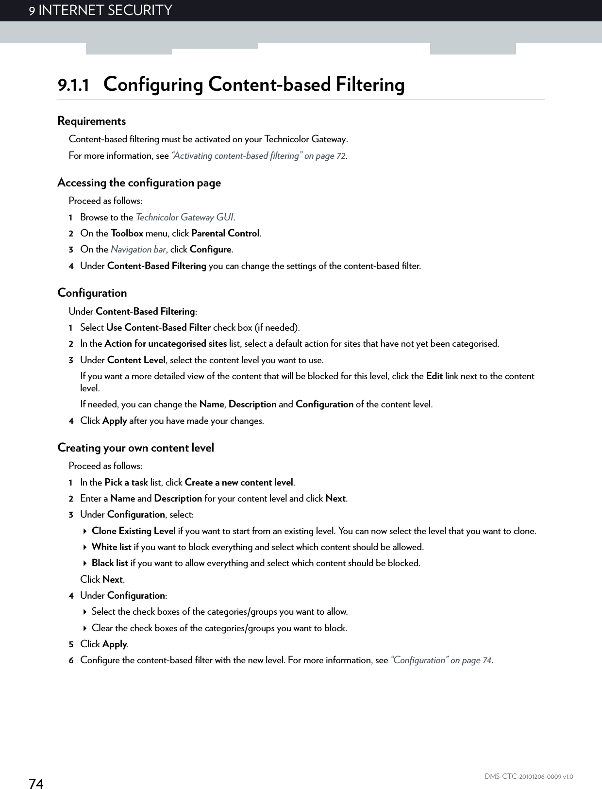 749 INTERNET SECURITYDMS-CTC-20101206-0009 v1.09.1.1 Configuring Content-based FilteringRequirementsContent-based filtering must be activated on your Technicolor Gateway.For more information, see “Activating content-based filtering” on page 72.Accessing the configuration pageProceed as follows:1Browse to the Technicolor Gateway GUI.2On the Toolbox menu, click Parental Control.3On the Navigation bar, click Configure.4Under Content-Based Filtering you can change the settings of the content-based filter.ConfigurationUnder Content-Based Filtering:1Select Use Content-Based Filter check box (if needed).2In the Action for uncategorised sites list, select a default action for sites that have not yet been categorised.3Under Content Level, select the content level you want to use.If you want a more detailed view of the content that will be blocked for this level, click the Edit link next to the content level.If needed, you can change the Name, Description and Configuration of the content level.4Click Apply after you have made your changes.Creating your own content levelProceed as follows:1In the Pick a task list, click Create a new content level.2Enter a Name and Description for your content level and click Next.3Under Configuration, select:Clone Existing Level if you want to start from an existing level. You can now select the level that you want to clone.White list if you want to block everything and select which content should be allowed.Black list if you want to allow everything and select which content should be blocked.Click Next.4Under Configuration:Select the check boxes of the categories/groups you want to allow.Clear the check boxes of the categories/groups you want to block.5Click Apply.6Configure the content-based filter with the new level. For more information, see “Configuration” on page 74.