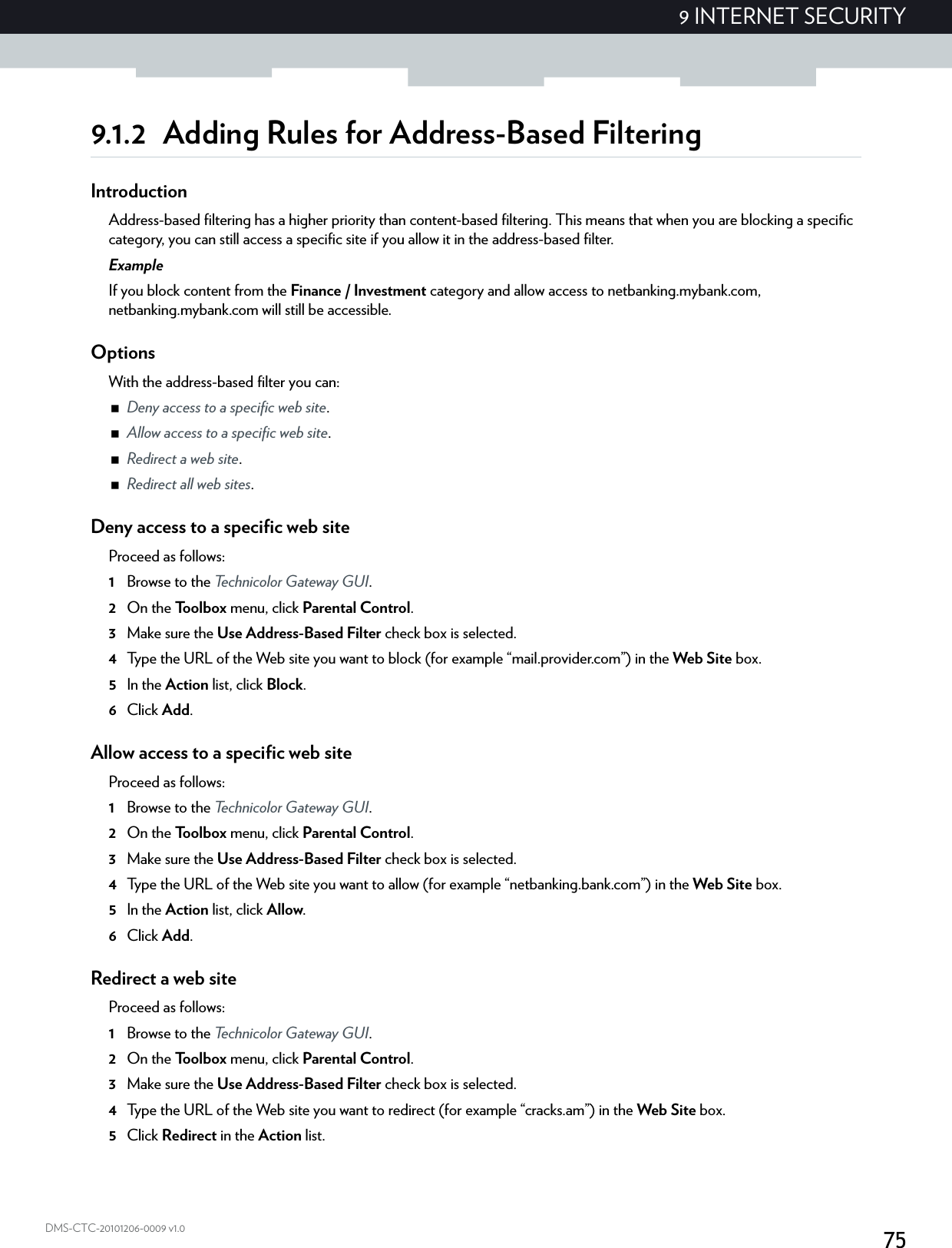 759 INTERNET SECURITYDMS-CTC-20101206-0009 v1.09.1.2 Adding Rules for Address-Based FilteringIntroductionAddress-based filtering has a higher priority than content-based filtering. This means that when you are blocking a specific category, you can still access a specific site if you allow it in the address-based filter.ExampleIf you block content from the Finance / Investment category and allow access to netbanking.mybank.com, netbanking.mybank.com will still be accessible.OptionsWith the address-based filter you can:Deny access to a specific web site.Allow access to a specific web site.Redirect a web site.Redirect all web sites.Deny access to a specific web siteProceed as follows:1Browse to the Technicolor Gateway GUI.2On the Toolbox menu, click Parental Control.3Make sure the Use Address-Based Filter check box is selected.4Type the URL of the Web site you want to block (for example “mail.provider.com”) in the Web Site box.5In the Action list, click Block.6Click Add.Allow access to a specific web siteProceed as follows:1Browse to the Technicolor Gateway GUI.2On the Toolbox menu, click Parental Control.3Make sure the Use Address-Based Filter check box is selected.4Type the URL of the Web site you want to allow (for example “netbanking.bank.com”) in the Web Site box.5In the Action list, click Allow.6Click Add.Redirect a web siteProceed as follows:1Browse to the Technicolor Gateway GUI.2On the Toolbox menu, click Parental Control.3Make sure the Use Address-Based Filter check box is selected.4Type the URL of the Web site you want to redirect (for example “cracks.am”) in the Web Site box.5Click Redirect in the Action list.