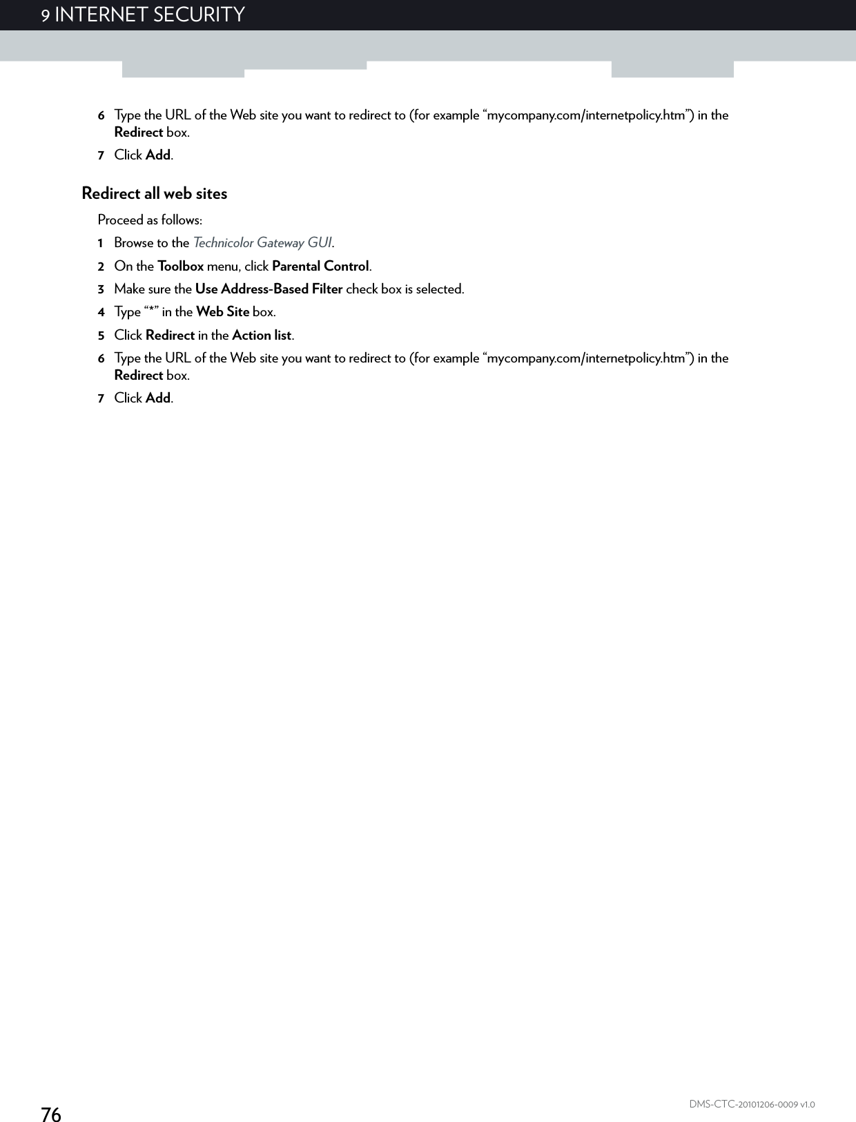 769 INTERNET SECURITYDMS-CTC-20101206-0009 v1.06Type the URL of the Web site you want to redirect to (for example “mycompany.com/internetpolicy.htm”) in the Redirect box.7Click Add.Redirect all web sitesProceed as follows:1Browse to the Technicolor Gateway GUI.2On the Toolbox menu, click Parental Control.3Make sure the Use Address-Based Filter check box is selected.4Ty p e  “ * ”  i n  t h e  Web Site box.5Click Redirect in the Action list.6Type the URL of the Web site you want to redirect to (for example “mycompany.com/internetpolicy.htm”) in the Redirect box.7Click Add.