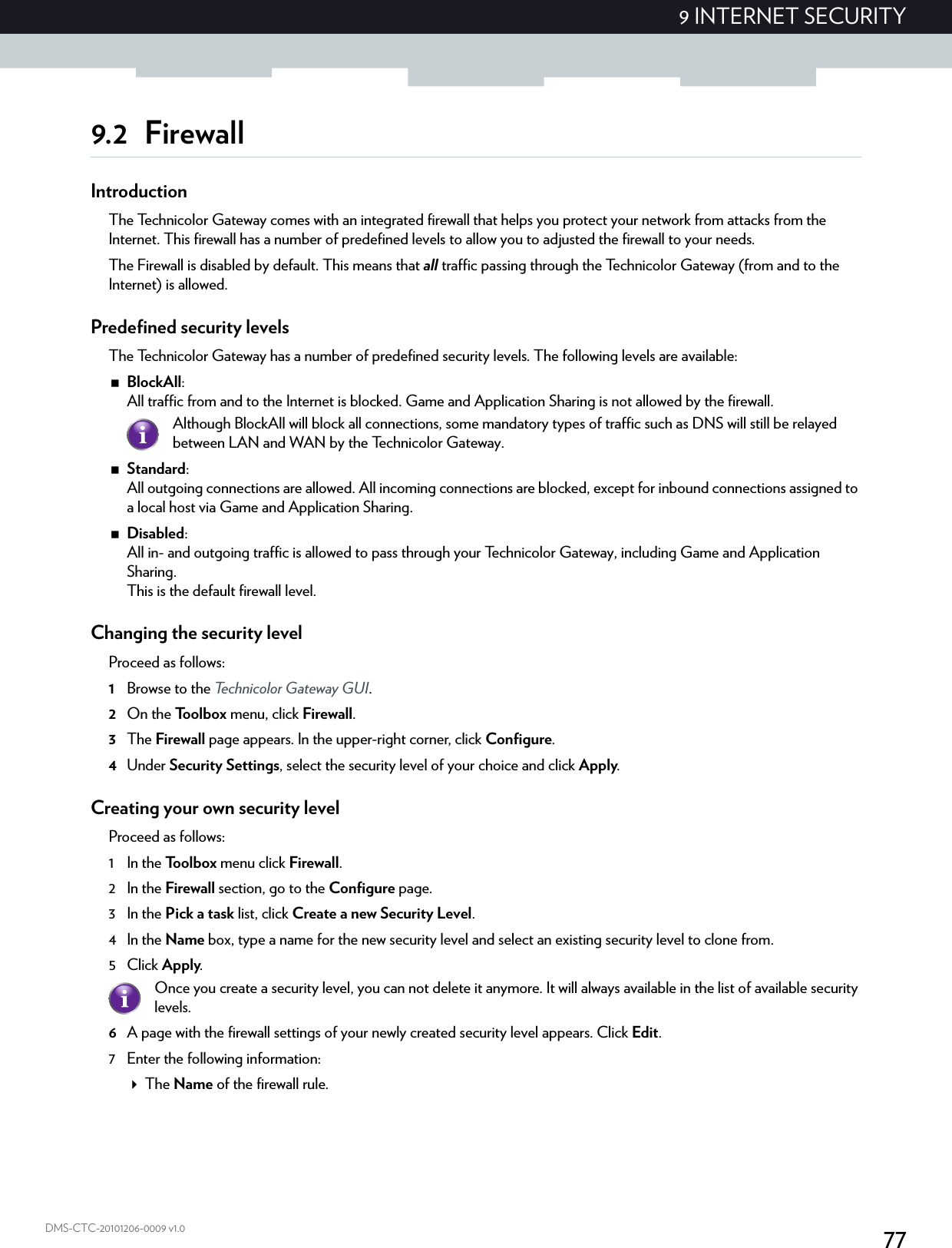 779 INTERNET SECURITYDMS-CTC-20101206-0009 v1.09.2 FirewallIntroductionThe Technicolor Gateway comes with an integrated firewall that helps you protect your network from attacks from the Internet. This firewall has a number of predefined levels to allow you to adjusted the firewall to your needs.The Firewall is disabled by default. This means that all traffic passing through the Technicolor Gateway (from and to the Internet) is allowed.Predefined security levelsThe Technicolor Gateway has a number of predefined security levels. The following levels are available:BlockAll: All traffic from and to the Internet is blocked. Game and Application Sharing is not allowed by the firewall.Standard: All outgoing connections are allowed. All incoming connections are blocked, except for inbound connections assigned to a local host via Game and Application Sharing.Disabled: All in- and outgoing traffic is allowed to pass through your Technicolor Gateway, including Game and Application Sharing.This is the default firewall level.Changing the security levelProceed as follows:1Browse to the Technicolor Gateway GUI.2On the Toolbox menu, click Firewall.3The Firewall page appears. In the upper-right corner, click Configure.4Under Security Settings, select the security level of your choice and click Apply.Creating your own security levelProceed as follows:1 In the Toolbox menu click Firewall.2 In the Firewall section, go to the Configure page.3 In the Pick a task list, click Create a new Security Level.4 In the Name box, type a name for the new security level and select an existing security level to clone from.5Click Apply.6A page with the firewall settings of your newly created security level appears. Click Edit.7 Enter the following information:The Name of the firewall rule.Although BlockAll will block all connections, some mandatory types of traffic such as DNS will still be relayed between LAN and WAN by the Technicolor Gateway.Once you create a security level, you can not delete it anymore. It will always available in the list of available security levels.