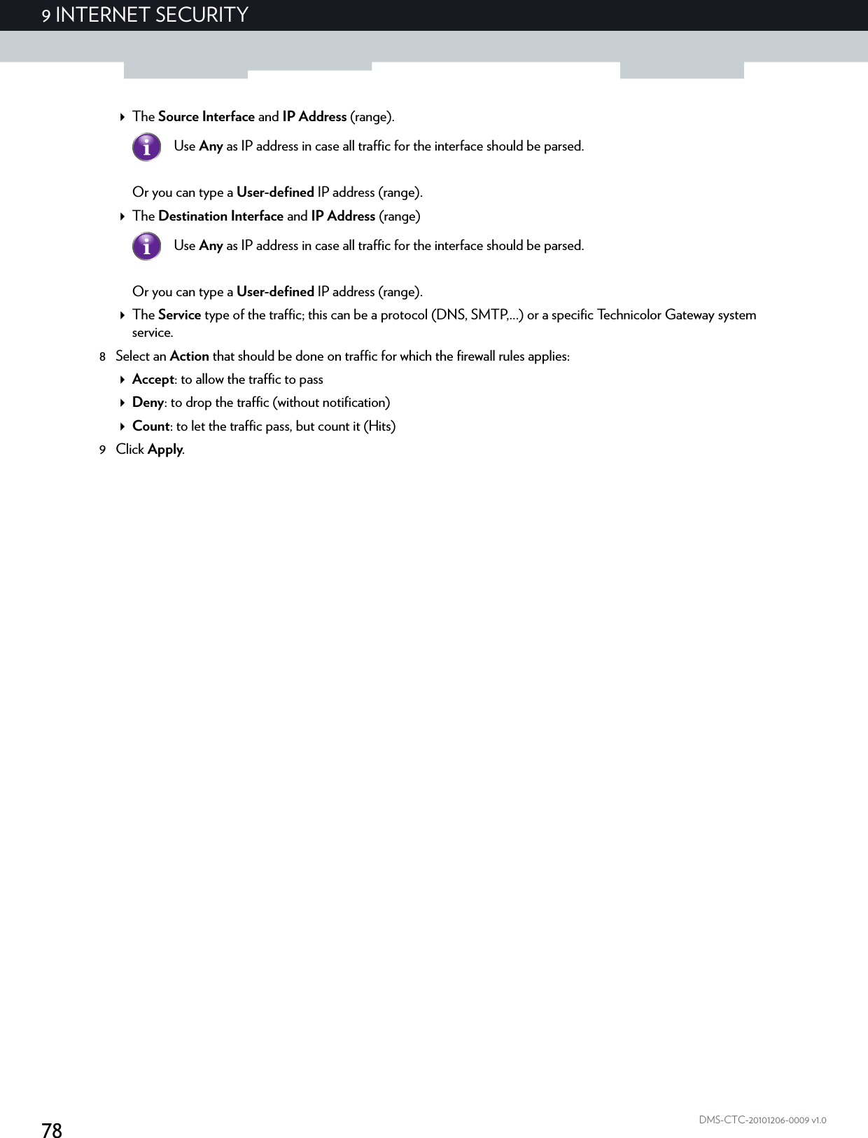 789 INTERNET SECURITYDMS-CTC-20101206-0009 v1.0The Source Interface and IP Address (range).Or you can type a User-defined IP address (range).The Destination Interface and IP Address (range)Or you can type a User-defined IP address (range).The Service type of the traffic; this can be a protocol (DNS, SMTP,...) or a specific Technicolor Gateway system service.8 Select an Action that should be done on traffic for which the firewall rules applies:Accept: to allow the traffic to passDeny: to drop the traffic (without notification)Count: to let the traffic pass, but count it (Hits)9Click Apply.Use Any as IP address in case all traffic for the interface should be parsed.Use Any as IP address in case all traffic for the interface should be parsed.