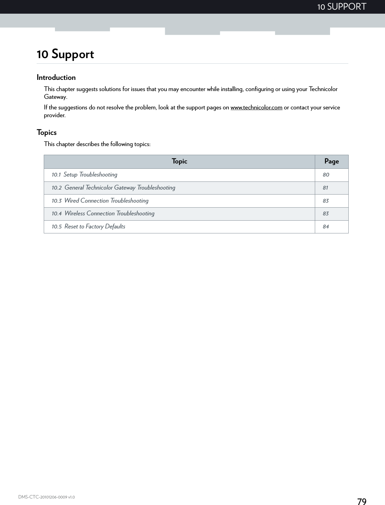 7910 SUPPORTDMS-CTC-20101206-0009 v1.010 SupportIntroductionThis chapter suggests solutions for issues that you may encounter while installing, configuring or using your Technicolor Gateway.If the suggestions do not resolve the problem, look at the support pages on www.technicolor.com or contact your service provider.To p i c sThis chapter describes the following topics:To p i c Page10.1 Setup Troubleshooting  8010.2 General Technicolor Gateway Troubleshooting  8110.3 Wired Connection Troubleshooting  8310.4 Wireless Connection Troubleshooting  8310.5 Reset to Factory Defaults  84