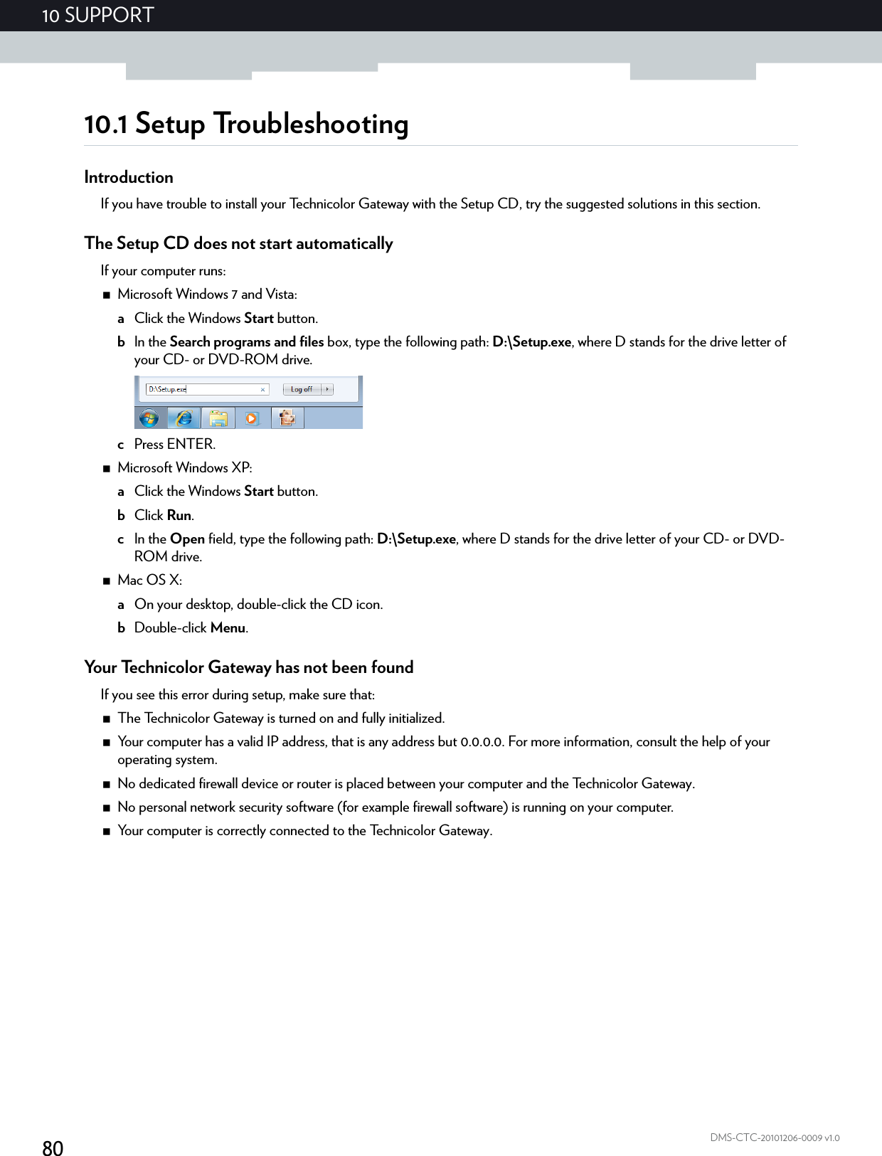 8010 SUPPORTDMS-CTC-20101206-0009 v1.010.1 Setup TroubleshootingIntroductionIf you have trouble to install your Technicolor Gateway with the Setup CD, try the suggested solutions in this section.The Setup CD does not start automaticallyIf your computer runs:Microsoft Windows 7 and Vista:aClick the Windows Start button.bIn the Search programs and files box, type the following path: D:\Setup.exe, where D stands for the drive letter of your CD- or DVD-ROM drive.cPress ENTER.Microsoft Windows XP:aClick the Windows Start button.bClick Run.cIn the Open field, type the following path: D:\Setup.exe, where D stands for the drive letter of your CD- or DVD-ROM drive.Mac OS X:aOn your desktop, double-click the CD icon.bDouble-click Menu.Your Technicolor Gateway has not been foundIf you see this error during setup, make sure that:The Technicolor Gateway is turned on and fully initialized.Your computer has a valid IP address, that is any address but 0.0.0.0. For more information, consult the help of your operating system.No dedicated firewall device or router is placed between your computer and the Technicolor Gateway.No personal network security software (for example firewall software) is running on your computer.Your computer is correctly connected to the Technicolor Gateway.