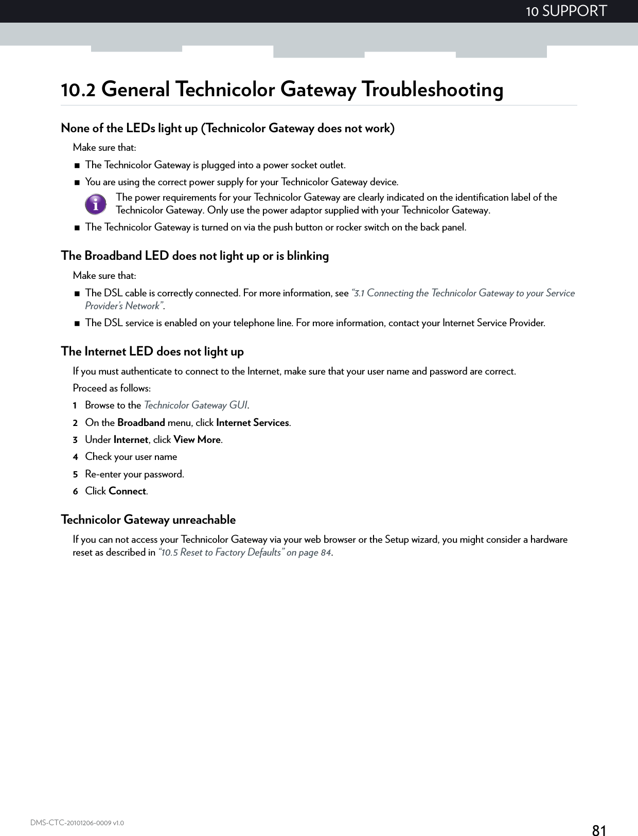 8110 SUPPORTDMS-CTC-20101206-0009 v1.010.2 General Technicolor Gateway TroubleshootingNone of the LEDs light up (Technicolor Gateway does not work)Make sure that:The Technicolor Gateway is plugged into a power socket outlet.You are using the correct power supply for your Technicolor Gateway device.The Technicolor Gateway is turned on via the push button or rocker switch on the back panel.The Broadband LED does not light up or is blinkingMake sure that:The DSL cable is correctly connected. For more information, see “3.1 Connecting the Technicolor Gateway to your Service Provider’s Network”.The DSL service is enabled on your telephone line. For more information, contact your Internet Service Provider.The Internet LED does not light upIf you must authenticate to connect to the Internet, make sure that your user name and password are correct.Proceed as follows:1Browse to the Technicolor Gateway GUI.2On the Broadband menu, click Internet Services.3Under Internet, click View More.4Check your user name 5Re-enter your password.6Click Connect.Technicolor Gateway unreachableIf you can not access your Technicolor Gateway via your web browser or the Setup wizard, you might consider a hardware reset as described in “10.5 Reset to Factory Defaults” on page 84.The power requirements for your Technicolor Gateway are clearly indicated on the identification label of the Technicolor Gateway. Only use the power adaptor supplied with your Technicolor Gateway.