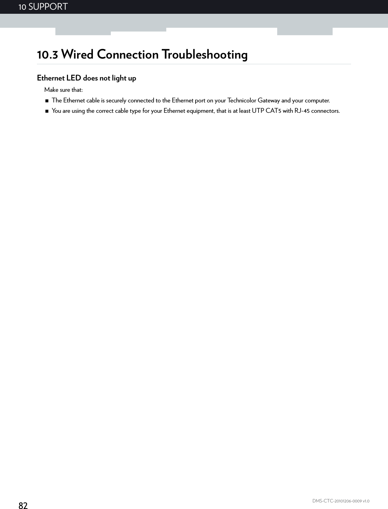 8210 SUPPORTDMS-CTC-20101206-0009 v1.010.3 Wired Connection TroubleshootingEthernet LED does not light upMake sure that:The Ethernet cable is securely connected to the Ethernet port on your Technicolor Gateway and your computer.You are using the correct cable type for your Ethernet equipment, that is at least UTP CAT5 with RJ-45 connectors.