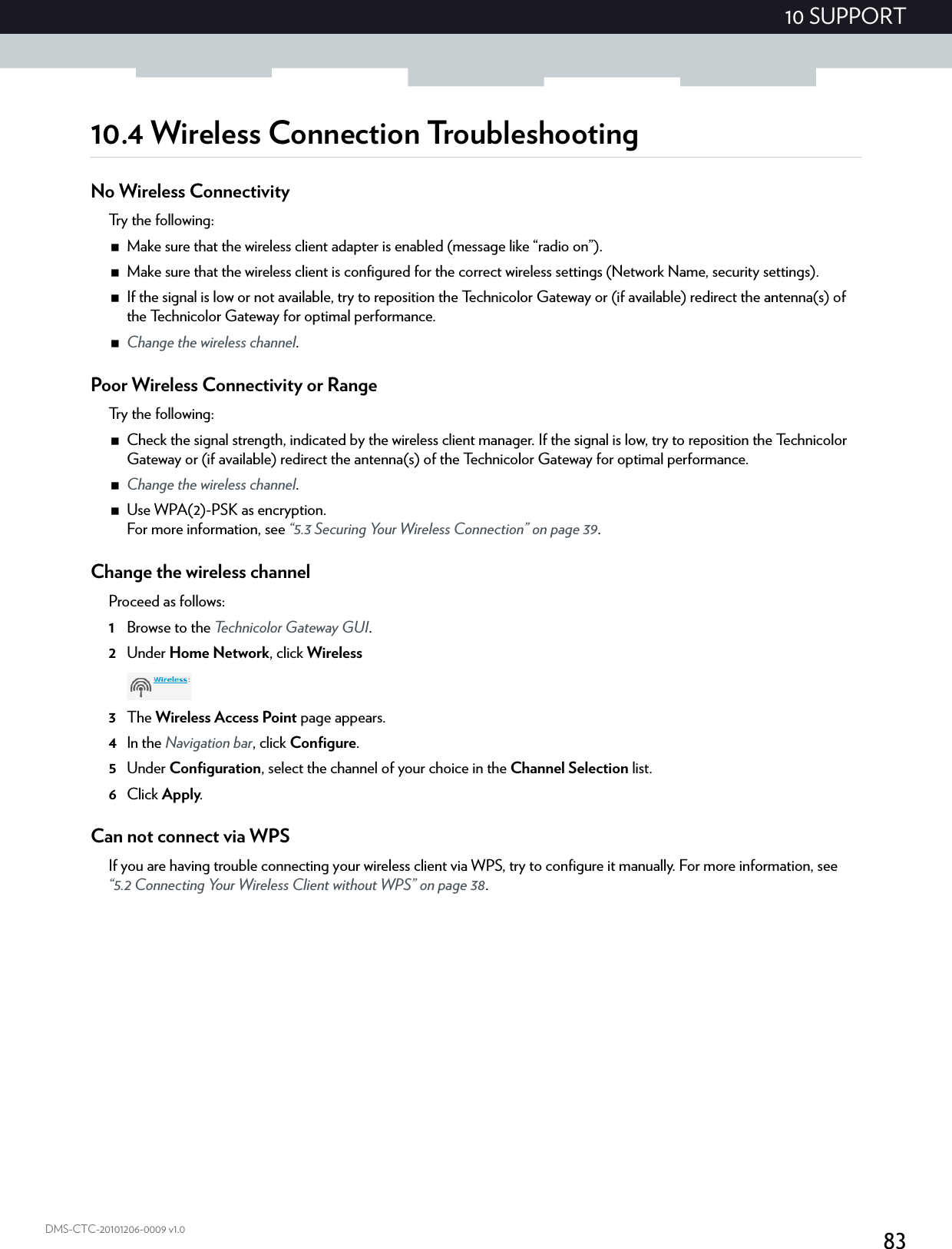 8310 SUPPORTDMS-CTC-20101206-0009 v1.010.4 Wireless Connection TroubleshootingNo Wireless ConnectivityTry the following:Make sure that the wireless client adapter is enabled (message like “radio on”).Make sure that the wireless client is configured for the correct wireless settings (Network Name, security settings).If the signal is low or not available, try to reposition the Technicolor Gateway or (if available) redirect the antenna(s) of the Technicolor Gateway for optimal performance.Change the wireless channel.Poor Wireless Connectivity or RangeTry the following:Check the signal strength, indicated by the wireless client manager. If the signal is low, try to reposition the Technicolor Gateway or (if available) redirect the antenna(s) of the Technicolor Gateway for optimal performance.Change the wireless channel.Use WPA(2)-PSK as encryption.For more information, see “5.3 Securing Your Wireless Connection” on page 39.Change the wireless channelProceed as follows:1Browse to the Technicolor Gateway GUI.2Under Home Network, click Wireless3The Wireless Access Point page appears.4In the Navigation bar, click Configure.5Under Configuration, select the channel of your choice in the Channel Selection list.6Click Apply.Can not connect via WPSIf you are having trouble connecting your wireless client via WPS, try to configure it manually. For more information, see “5.2 Connecting Your Wireless Client without WPS” on page 38.