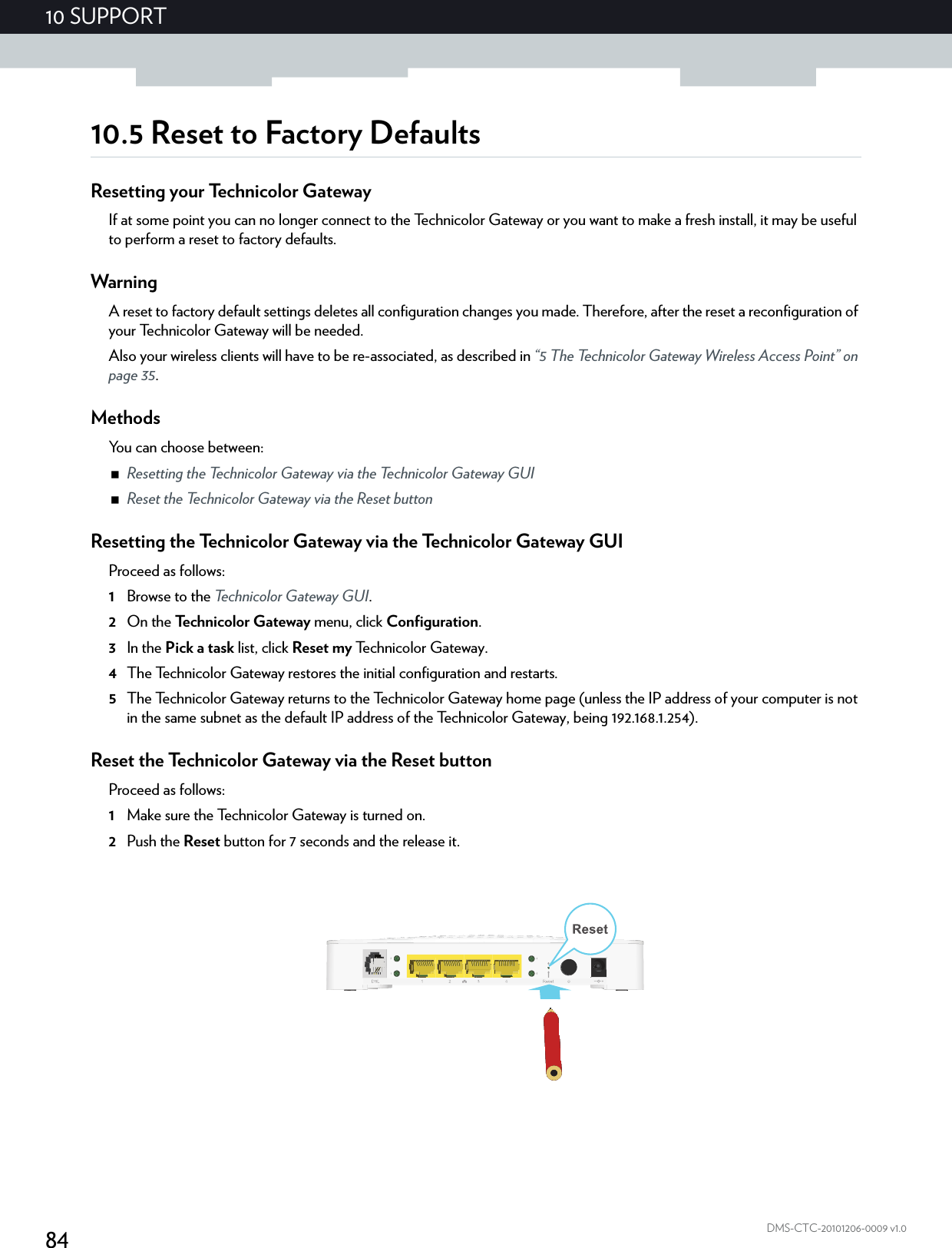 8410 SUPPORTDMS-CTC-20101206-0009 v1.010.5 Reset to Factory DefaultsResetting your Technicolor GatewayIf at some point you can no longer connect to the Technicolor Gateway or you want to make a fresh install, it may be useful to perform a reset to factory defaults.WarningA reset to factory default settings deletes all configuration changes you made. Therefore, after the reset a reconfiguration of your Technicolor Gateway will be needed.Also your wireless clients will have to be re-associated, as described in “5 The Technicolor Gateway Wireless Access Point” on page 35.MethodsYou can choose between:Resetting the Technicolor Gateway via the Technicolor Gateway GUIReset the Technicolor Gateway via the Reset buttonResetting the Technicolor Gateway via the Technicolor Gateway GUIProceed as follows:1Browse to the Technicolor Gateway GUI.2On the Technicolor Gateway menu, click Configuration.3In the Pick a task list, click Reset my Technicolor Gateway.4The Technicolor Gateway restores the initial configuration and restarts.5The Technicolor Gateway returns to the Technicolor Gateway home page (unless the IP address of your computer is not in the same subnet as the default IP address of the Technicolor Gateway, being 192.168.1.254).Reset the Technicolor Gateway via the Reset buttonProceed as follows:1Make sure the Technicolor Gateway is turned on.2Push the Reset button for 7 seconds and the release it.