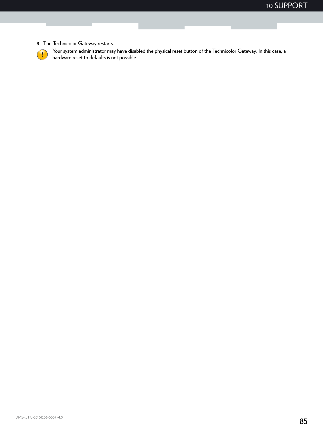 8510 SUPPORTDMS-CTC-20101206-0009 v1.03The Technicolor Gateway restarts.Your system administrator may have disabled the physical reset button of the Technicolor Gateway. In this case, a hardware reset to defaults is not possible.