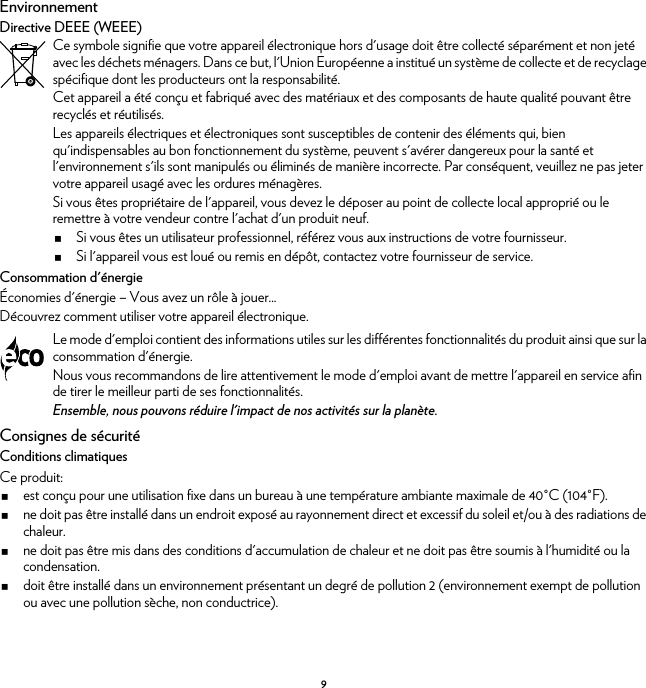 9EnvironnementDirective DEEE (WEEE)Consommation d&apos;énergieÉconomies d&apos;énergie – Vous avez un rôle à jouer...Découvrez comment utiliser votre appareil électronique.Consignes de sécuritéConditions climatiquesCe produit:est conçu pour une utilisation fixe dans un bureau à une température ambiante maximale de 40°C (104°F).ne doit pas être installé dans un endroit exposé au rayonnement direct et excessif du soleil et/ou à des radiations de chaleur.ne doit pas être mis dans des conditions d&apos;accumulation de chaleur et ne doit pas être soumis à l&apos;humidité ou la condensation.doit être installé dans un environnement présentant un degré de pollution 2 (environnement exempt de pollution ou avec une pollution sèche, non conductrice).Ce symbole signifie que votre appareil électronique hors d&apos;usage doit être collecté séparément et non jeté avec les déchets ménagers. Dans ce but, l&apos;Union Européenne a institué un système de collecte et de recyclage spécifique dont les producteurs ont la responsabilité.Cet appareil a été conçu et fabriqué avec des matériaux et des composants de haute qualité pouvant être recyclés et réutilisés.Les appareils électriques et électroniques sont susceptibles de contenir des éléments qui, bien qu&apos;indispensables au bon fonctionnement du système, peuvent s&apos;avérer dangereux pour la santé et l&apos;environnement s&apos;ils sont manipulés ou éliminés de manière incorrecte. Par conséquent, veuillez ne pas jeter votre appareil usagé avec les ordures ménagères.Si vous êtes propriétaire de l&apos;appareil, vous devez le déposer au point de collecte local approprié ou le remettre à votre vendeur contre l&apos;achat d&apos;un produit neuf.Si vous êtes un utilisateur professionnel, référez vous aux instructions de votre fournisseur.Si l&apos;appareil vous est loué ou remis en dépôt, contactez votre fournisseur de service.Le mode d&apos;emploi contient des informations utiles sur les différentes fonctionnalités du produit ainsi que sur la consommation d&apos;énergie.Nous vous recommandons de lire attentivement le mode d&apos;emploi avant de mettre l&apos;appareil en service afin de tirer le meilleur parti de ses fonctionnalités.Ensemble, nous pouvons réduire l&apos;impact de nos activités sur la planète.