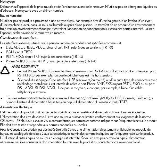 10NettoyageDébranchez l&apos;appareil de la prise murale et de l&apos;ordinateur avant de le nettoyer. N&apos;utilisez pas de détergents liquides ou d&apos;aérosols. Nettoyez-le avec un chiffon humide.Eau et humiditéN&apos;utilisez pas ce produit à proximité d&apos;une arrivée d&apos;eau, par exemple près d&apos;une baignoire, d&apos;un lavabo, d&apos;un évier, d&apos;une machine à laver, dans un sous-sol humide ou près d&apos;une piscine. Le transfert de ce produit d&apos;un environnement froid vers un environnement chaud peut entraîner l&apos;apparition de condensation sur certaines parties internes. Laissez l&apos;appareil sécher avant de le remettre en marche.Classification des interfacesLes interfaces externes situées sur le panneau arrière du produit sont spécifiées comme suit:DSL, ADSL, SHDSL, VDSL,  Line:  circuit TRT, sujet à des surtensions (TRT-3)ISDN: circuit TBTSPSTN, FXO: circuit TRT, sujet à des surtensions (TRT-3)Phone, VoIP, FXS: circuit TRT, non sujet à des surtensions (TRT-2)Tous les autres ports d&apos;interface (par example, Ethernet, 10/100Base-T/MDI(-X), USB, Console, Craft, etc.), y compris l&apos;entrée d&apos;alimentation basse tension depuis l&apos;alimentation du réseau: circuits TBTS.Alimentation électriqueL&apos;alimentation du produit doit respecter les spécifications en matière d&apos;alimentation figurant sur les étiquettes.L&apos;alimentation doit être de classe II, être une source à puissance limitée conformément aux exigences de la norme CEI60950-1/ EN60950-1, clause 2.5, aux caractéristiques nominales comme indiquées sur l’étiquette fixée sur le produit. Elle doit être testée et répondre aux normes nationales ou locales.Pour le Canada : Ce produit est destiné à être utilisé avec une alimentation directement enfichable, ou module de bureau et cataloguée de classe 2 aux caractéristiques nominales comme indiquées sur l’étiquette fixée sur le produit.L&apos;utilisation d&apos;autres types de sources d&apos;énergie est interdite. Si vous n&apos;êtes pas certain du type d&apos;alimentation nécessaire, veuillez consulter la documentation fournie avec le produit ou contacter votre revendeur local.!AVERTISSEMENTLe port Phone, VoIP, FXS sera classifié comme un circuit TRT-3 lorsqu’il est raccordé en interne au port PSTN, FXO, par exemple, lorsque le périphérique est mis hors tension.Si le produit est équipé d’une interface USB (esclave et/ou maître) ou d’un autre type de connecteur avec un blindage métallique, il est interdit de relier le port Phone, VoIP, FXS au port PSTN, FXO ou au port DSL, ADSL, SHDSL, VDSL,  Line par un moyen quelconque, par exemple, à l’aide d’un câble téléphonique externe.