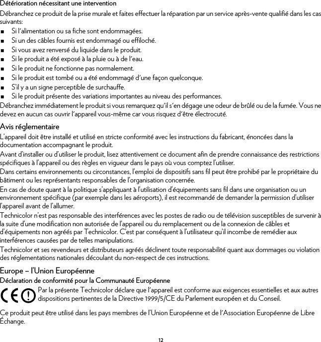 12Détérioration nécessitant une interventionDébranchez ce produit de la prise murale et faites effectuer la réparation par un service après-vente qualifié dans les cas suivants:Si l&apos;alimentation ou sa fiche sont endommagées.Si un des câbles fournis est endommagé ou effiloché.Si vous avez renversé du liquide dans le produit.Si le produit a été exposé à la pluie ou à de l&apos;eau.Si le produit ne fonctionne pas normalement.Si le produit est tombé ou a été endommagé d&apos;une façon quelconque.S’il y a un signe perceptible de surchauffe.Si le produit présente des variations importantes au niveau des performances.Débranchez immédiatement le produit si vous remarquez qu&apos;il s&apos;en dégage une odeur de brûlé ou de la fumée. Vous ne devez en aucun cas ouvrir l&apos;appareil vous-même car vous risquez d&apos;être électrocuté.Avis réglementaireL’appareil doit être installé et utilisé en stricte conformité avec les instructions du fabricant, énoncées dans la documentation accompagnant le produit.Avant d’installer ou d’utiliser le produit, lisez attentivement ce document afin de prendre connaissance des restrictions spécifiques à l’appareil ou des règles en vigueur dans le pays où vous comptez l’utiliser.Dans certains environnements ou circonstances, l’emploi de dispositifs sans fil peut être prohibé par le propriétaire du bâtiment ou les représentants responsables de l’organisation concernée.En cas de doute quant à la politique s’appliquant à l’utilisation d’équipements sans fil dans une organisation ou un environnement spécifique (par exemple dans les aéroports), il est recommandé de demander la permission d’utiliser l’appareil avant de l’allumer.Technicolor n’est pas responsable des interférences avec les postes de radio ou de télévision susceptibles de survenir à la suite d’une modification non autorisée de l’appareil ou du remplacement ou de la connexion de câbles et d’équipements non agréés par Technicolor. C’est par conséquent à l’utilisateur qu’il incombe de remédier aux interférences causées par de telles manipulations.Technicolor et ses revendeurs et distributeurs agréés déclinent toute responsabilité quant aux dommages ou violation des réglementations nationales découlant du non-respect de ces instructions.Europe – l’Union EuropéenneDéclaration de conformité pour la Communauté EuropéenneCe produit peut être utilisé dans les pays membres de l’Union Européenne et de l&apos;Association Européenne de Libre Échange.!Par la présente Technicolor déclare que l&apos;appareil est conforme aux exigences essentielles et aux autres dispositions pertinentes de la Directive 1999/5/CE du Parlement européen et du Conseil.