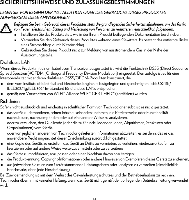 14SICHERHEITSHINWEISE UND ZULASSUNGSBESTIMMUNGENLESEN SIE VOR BEGINN DER INSTALLATION ODER DES GEBRAUCHS DIESES PRODUKTES AUFMERKSAM DIESE ANWEISUNGENDrahtloses LANWenn dieses Produkt mit einem kabellosen Transceiver ausgestattet ist, wird die Funktechnik DSSS (Direct Sequence Spread Spectrum)/OFDM (Orthogonal Frequency Division Modulation) eingesetzt. Demzufolge ist es für eine Interoperabilität mit anderen drahtlosen DSSS/OFDM-Produkten konstruiert, die:dem vom Institute of Electrical and Electronics Engineers festgelegten und genehmigten IEEE802.11b/IEEE802.11g/IEEE802.11n-Standard für drahtlose LANs entsprechen.gemäß den Vorschriften von Wi-Fi®-Alliance Wi-Fi® CERTIFIED™ (zertifiziert) wurden.RichtlinienSofern nicht ausdrücklich und eindeutig in schriftlicher Form von Technicolor erlaubt, ist es nicht gestattet:das Gerät zu demontieren, seinen Inhalt auseinanderzunehmen, die Betriebsweise oder Funktionalität nachzubauen, nachzuempfinden oder auf eine andere Weise zu analysieren,oder zu versuchen, den Quellcode (oder die zu Grunde liegenden Ideen, Algorithmen, Strukturen oder Organisationen) vom Gerät,oder von jeglichen anderen von Technicolor gelieferten Informationen abzuleiten, es sei denn, das es das anwendbare Recht ungeachtet dieser Einschränkung ausdrücklich gestattet;eine Kopie des Geräts zu erstellen, das Gerät an Dritte zu vermieten, zu verleihen, wiederzuverkaufen, zu lizenzieren oder auf andere Weise weiterzuvermitteln oder zu vertreiben;das Gerät zu modifizieren, anzupassen oder einen Nachbau davon anzufertigen;die Produktkennung, Copyright-Informationen oder andere Hinweise von Exemplaren dieses Geräts zu entfernen;aus jedwelchen Quellen zum Gerät stammende Leistungsdaten oder -analysen zu verbreiten (einschließlich Benchmarks, ohne jede Einschränkung).Bei Zuwiderhandlung ist mit dem Verlust des Gewährleistungsschutzes und der Betriebserlaubnis zu rechnen.Technicolor übernimmt keinerlei Haftung, wenn das Gerät nicht gemäß der vorliegenden Betriebsanleitung verwendet wird.!Befolgen Sie beim Gebrauch dieses Produktes stets die grundlegenden Sicherheitsmaßnahmen, um das Risiko von Feuer, elektrischem Schlag und Verletzung von Personen zu reduzieren, einschließlich folgendem:Installieren Sie das Produkt stets wie in der Ihrem Produkt beiliegenden Dokumentation beschrieben.Vermeiden Sie den Gebrauch dieses Produktes während eines Gewitters. Es besteht das entfernte Risiko eines Stromschlags durch Blitzeinschlag.Gebrauchen Sie dieses Produkt nicht zur Meldung von ausströmendem Gas in der Nähe der Ausströmungsstelle.