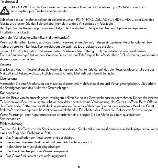 17TelefonkabelSchließen Sie das Telefonkabel nur an die Steckbuchsen PSTN, FXO, DSL, ADSL, SHDSL, VDSL, oder Line, des Geräts an. Stecken Sie das Telefonkabel niemals in andere Anschlüsse am Gerät ein.Befolgen Sie die Anweisungen zum anschließen des Produktes in der gleichen Reihenfolge wie angegeben im Installationshandbuch.Zentraler Verteiler/verteilte Filter (falls vorhanden)Wenn auf derselben Leitung auch das Telefon verwendet werden soll, müssen ein zentraler Verteiler oder ein bzw. mehrere verteilte Filter installiert werden, um die optimale DSL-Leistung zu erzielen.Je nach DSL-Konfiguration und verwendetem Verteiler- bzw. Filtertyp muß die Installation von qualifizierten Fachkräften durchgeführt werden. Wenden Sie sich an Ihre Telefongesellschaft oder Ihren DSL-Anbieter, um genauere Anweisungen zu erhalten.ZugangDas Direct Plug-In-Netzteil dient als Verbindungstrenner. Achten Sie darauf, das die Netzsteckdose, an die Sie das Netzteil anschließen, leicht zugänglich ist und sich möglichst nah beim Gerät befindet.ÜberlastungVermeiden Sie eine Überlastung der Hauptsteckdosen mit Mehrfachsteckern und Verlängerungskabeln. Dies erhöht die Brandgefahr und das Risiko von Stromschlägen.KundendienstUm das Risiko von Stromschlägen zu verringern, sollten Sie dieses Gerät nicht auseinandernehmen. Keines der inneren Teile kann vom Benutzer ausgetauscht werden, daher besteht keine Veranlassung, das Gerät zu öffnen. Beim Öffnen des Geräts oder Entfernen der Abdeckungen können Sie sich gefährlichen Spannungen aussetzen. Wird das Gerät fehlerhaft zusammengebaut, besteht beim anschließenden Einschalten des Geräts die Gefahr von Stromschlägen.Wenn Wartungs- oder Reparaturarbeiten erforderlich sind, bringen Sie das Gerät zu einem qualifizierten Servicehändler.FehlerbehebungTrennen Sie das Gerät von der Steckdose, und überlassen Sie die Arbeiten qualifiziertem Kundendienstpersonal, wenn eines der folgenden Probleme auftritt:Das Netzteil oder der Netzstecker sind beschädigt.Die angeschlossenen Netzkabel sind beschädigt oder abgenutzt.In das Gerät ist Flüssigkeit eingedrungen.Das Gerät war Regen oder Wasser ausgesetzt.Das Gerät funktioniert nicht ordnungsgemäß.!ACHTUNG: Um das Brandrisiko zu minimieren, sollten Sie nur Kabel des Typs 26 AWG oder noch leistungsfähigere Telefonkabel verwenden.