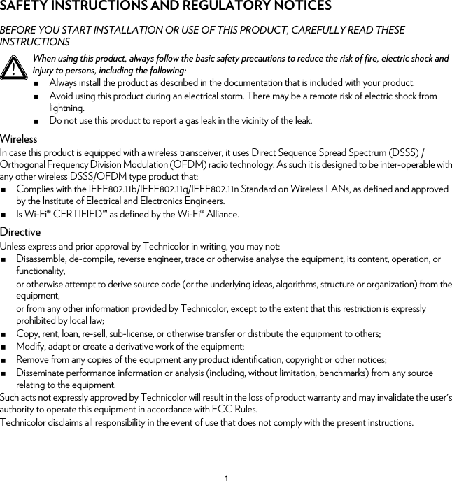 1SAFETY INSTRUCTIONS AND REGULATORY NOTICESBEFORE YOU START INSTALLATION OR USE OF THIS PRODUCT, CAREFULLY READ THESE INSTRUCTIONSWirelessIn case this product is equipped with a wireless transceiver, it uses Direct Sequence Spread Spectrum (DSSS) /Orthogonal Frequency Division Modulation (OFDM) radio technology. As such it is designed to be inter-operable with any other wireless DSSS/OFDM type product that:Complies with the IEEE802.11b/IEEE802.11g/IEEE802.11n Standard on Wireless LANs, as defined and approved by the Institute of Electrical and Electronics Engineers.Is Wi-Fi® CERTIFIED™ as defined by the Wi-Fi® Alliance.DirectiveUnless express and prior approval by Technicolor in writing, you may not:Disassemble, de-compile, reverse engineer, trace or otherwise analyse the equipment, its content, operation, or functionality,or otherwise attempt to derive source code (or the underlying ideas, algorithms, structure or organization) from the equipment,or from any other information provided by Technicolor, except to the extent that this restriction is expressly prohibited by local law;Copy, rent, loan, re-sell, sub-license, or otherwise transfer or distribute the equipment to others;Modify, adapt or create a derivative work of the equipment;Remove from any copies of the equipment any product identification, copyright or other notices;Disseminate performance information or analysis (including, without limitation, benchmarks) from any source relating to the equipment.Such acts not expressly approved by Technicolor will result in the loss of product warranty and may invalidate the user&apos;s authority to operate this equipment in accordance with FCC Rules.Technicolor disclaims all responsibility in the event of use that does not comply with the present instructions.!When using this product, always follow the basic safety precautions to reduce the risk of fire, electric shock and injury to persons, including the following:Always install the product as described in the documentation that is included with your product.Avoid using this product during an electrical storm. There may be a remote risk of electric shock from lightning.Do not use this product to report a gas leak in the vicinity of the leak.