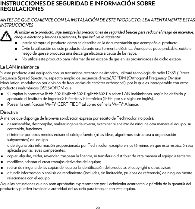 20INSTRUCCIONES DE SEGURIDAD E INFORMACIÓN SOBRE REGULACIONESANTES DE QUE COMIENCE CON LA INSTALACIÓN DE ESTE PRODUCTO, LEA ATENTAMENTE ESTAS INSTRUCCIONESLa LAN inalámbricaSi este producto está equipado con un transmisor-receptor inalámbrico, utilizará tecnología de radio DSSS (Direct Sequence Spread Spectrum, espectro amplio de secuencia directa)/OFDM (Orthogonal Frequency Division Modulation, modulación por división de frecuencias de carácter orthogonal), por lo que es interoperable con otros productos inalámbricos DSSS/OFDM que:Cumplan la normativa IEEE 802.11b/IEEE802.11g/IEEE802.11n sobre LAN inalámbricas, según ha definido y aprobado el Instituto de Ingeniería Eléctrica y Electrónica (IEEE, por sus siglas en inglés).Posean la certificación Wi-Fi® CERTIFIED™ tal como define la Wi-Fi® Alliance.DirectivaA menos que disponga de la previa aprobación expresa por escrito de Technicolor, no podrá:desensamblar, descompilar, realizar ingeniería inversa, examinar ni analizar de ninguna otra manera el equipo, su contenido, funciones,ni intentar por otros medios extraer el código fuente (ni las ideas, algoritmos, estructura u organización subyacentes) del equipo,o de alguna otra información proporcionada por Technicolor, excepto en los términos en que esta restricción sea aplicada por las leyes competentes;copiar, alquilar, ceder, revender, traspasar la licencia, ni transferir o distribuir de otra manera el equipo a terceros;modificar, adaptar ni crear trabajos derivados del equipo;retirar de ninguna de las copias del equipo la identificación del producto, el copyright u otros avisos;difundir información o análisis de rendimiento (incluidas, sin limitación, pruebas de referencia) de ninguna fuente relacionada con el equipo.Aquellas actuaciones que no sean aprobadas expresamente por Technicolor acarrearán la pérdida de la garantía del producto y pueden invalidar la autoridad del usuario para trabajar con este equipo.!Al utilizar este producto, siga siempre las precauciones de seguridad básicas para reducir el riesgo de incendios, choque eléctrico y lesiones a personas, lo que incluye lo siguiente:Instale siempre el producto como se describe en la documentación que acompaña al producto.Evite la utilización de este producto durante una tormenta eléctrica. Aunque es poco probable, existe el riesgo de que se produzca una descarga eléctrica a causa de los rayos.No utilice este producto para informar de un escape de gas en las proximidades de dicho escape.