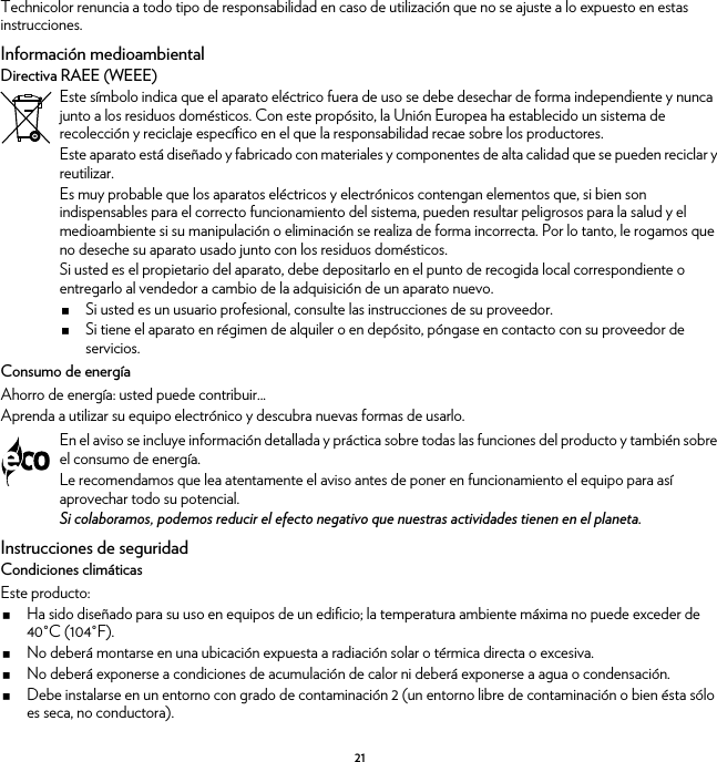 21Technicolor renuncia a todo tipo de responsabilidad en caso de utilización que no se ajuste a lo expuesto en estas instrucciones.Información medioambientalDirectiva RAEE (WEEE)Consumo de energíaAhorro de energía: usted puede contribuir...Aprenda a utilizar su equipo electrónico y descubra nuevas formas de usarlo.Instrucciones de seguridadCondiciones climáticasEste producto:Ha sido diseñado para su uso en equipos de un edificio; la temperatura ambiente máxima no puede exceder de 40°C (104°F).No deberá montarse en una ubicación expuesta a radiación solar o térmica directa o excesiva.No deberá exponerse a condiciones de acumulación de calor ni deberá exponerse a agua o condensación.Debe instalarse en un entorno con grado de contaminación 2 (un entorno libre de contaminación o bien ésta sólo es seca, no conductora).Este símbolo indica que el aparato eléctrico fuera de uso se debe desechar de forma independiente y nunca junto a los residuos domésticos. Con este propósito, la Unión Europea ha establecido un sistema de recolección y reciclaje específico en el que la responsabilidad recae sobre los productores.Este aparato está diseñado y fabricado con materiales y componentes de alta calidad que se pueden reciclar y reutilizar.Es muy probable que los aparatos eléctricos y electrónicos contengan elementos que, si bien son indispensables para el correcto funcionamiento del sistema, pueden resultar peligrosos para la salud y el medioambiente si su manipulación o eliminación se realiza de forma incorrecta. Por lo tanto, le rogamos que no deseche su aparato usado junto con los residuos domésticos.Si usted es el propietario del aparato, debe depositarlo en el punto de recogida local correspondiente o entregarlo al vendedor a cambio de la adquisición de un aparato nuevo.Si usted es un usuario profesional, consulte las instrucciones de su proveedor.Si tiene el aparato en régimen de alquiler o en depósito, póngase en contacto con su proveedor de servicios.En el aviso se incluye información detallada y práctica sobre todas las funciones del producto y también sobre el consumo de energía.Le recomendamos que lea atentamente el aviso antes de poner en funcionamiento el equipo para así aprovechar todo su potencial.Si colaboramos, podemos reducir el efecto negativo que nuestras actividades tienen en el planeta.