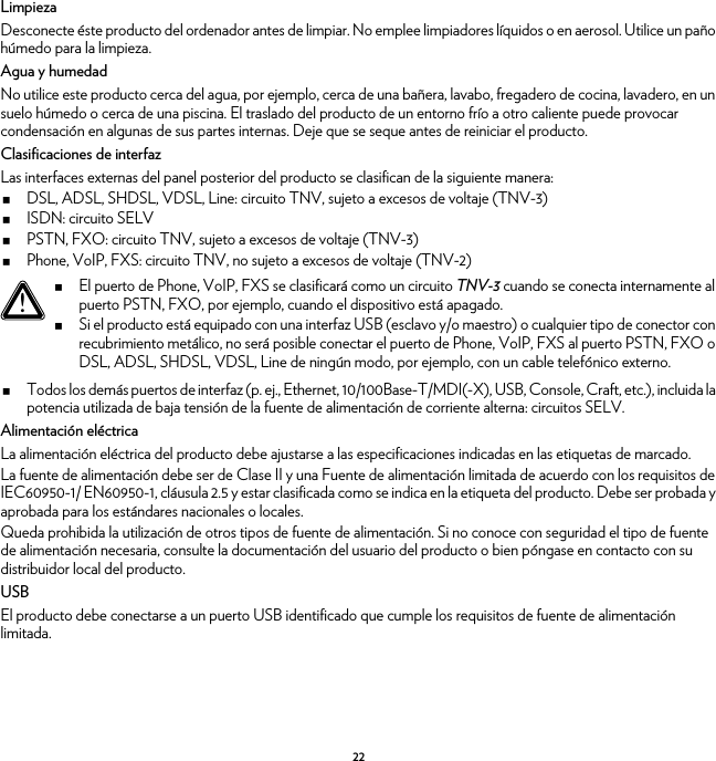 22LimpiezaDesconecte éste producto del ordenador antes de limpiar. No emplee limpiadores líquidos o en aerosol. Utilice un paño húmedo para la limpieza.Agua y humedadNo utilice este producto cerca del agua, por ejemplo, cerca de una bañera, lavabo, fregadero de cocina, lavadero, en un suelo húmedo o cerca de una piscina. El traslado del producto de un entorno frío a otro caliente puede provocar condensación en algunas de sus partes internas. Deje que se seque antes de reiniciar el producto.Clasificaciones de interfazLas interfaces externas del panel posterior del producto se clasifican de la siguiente manera:DSL, ADSL, SHDSL, VDSL, Line: circuito TNV, sujeto a excesos de voltaje (TNV-3)ISDN: circuito SELVPSTN, FXO: circuito TNV, sujeto a excesos de voltaje (TNV-3)Phone, VoIP, FXS: circuito TNV, no sujeto a excesos de voltaje (TNV-2)Todos los demás puertos de interfaz (p. ej., Ethernet, 10/100Base-T/MDI(-X), USB, Console, Craft, etc.), incluida la potencia utilizada de baja tensión de la fuente de alimentación de corriente alterna: circuitos SELV.Alimentación eléctricaLa alimentación eléctrica del producto debe ajustarse a las especificaciones indicadas en las etiquetas de marcado.La fuente de alimentación debe ser de Clase II y una Fuente de alimentación limitada de acuerdo con los requisitos de IEC60950-1/ EN60950-1, cláusula 2.5 y estar clasificada como se indica en la etiqueta del producto. Debe ser probada y aprobada para los estándares nacionales o locales.Queda prohibida la utilización de otros tipos de fuente de alimentación. Si no conoce con seguridad el tipo de fuente de alimentación necesaria, consulte la documentación del usuario del producto o bien póngase en contacto con su distribuidor local del producto.USBEl producto debe conectarse a un puerto USB identificado que cumple los requisitos de fuente de alimentación limitada.!El puerto de Phone, VoIP, FXS se clasificará como un circuito TNV-3 cuando se conecta internamente al puerto PSTN, FXO, por ejemplo, cuando el dispositivo está apagado.Si el producto está equipado con una interfaz USB (esclavo y/o maestro) o cualquier tipo de conector con recubrimiento metálico, no será posible conectar el puerto de Phone, VoIP, FXS al puerto PSTN, FXO o DSL, ADSL, SHDSL, VDSL, Line de ningún modo, por ejemplo, con un cable telefónico externo.