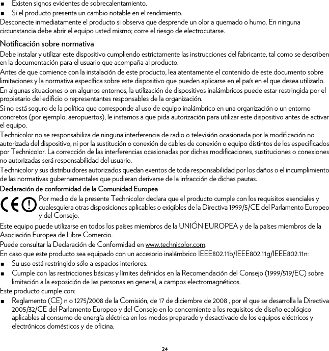 24Existen signos evidentes de sobrecalentamiento.Si el producto presenta un cambio notable en el rendimiento.Desconecte inmediatamente el producto si observa que desprende un olor a quemado o humo. En ninguna circunstancia debe abrir el equipo usted mismo; corre el riesgo de electrocutarse.Notificación sobre normativaDebe instalar y utilizar este dispositivo cumpliendo estrictamente las instrucciones del fabricante, tal como se describen en la documentación para el usuario que acompaña al producto.Antes de que comience con la instalación de este producto, lea atentamente el contenido de este documento sobre limitaciones y la normativa específica sobre este dispositivo que pueden aplicarse en el país en el que desea utilizarlo.En algunas situaciones o en algunos entornos, la utilización de dispositivos inalámbricos puede estar restringida por el propietario del edificio o representantes responsables de la organización.Si no está seguro de la política que corresponde al uso de equipo inalámbrico en una organización o un entorno concretos (por ejemplo, aeropuertos), le instamos a que pida autorización para utilizar este dispositivo antes de activar el equipo.Technicolor no se responsabiliza de ninguna interferencia de radio o televisión ocasionada por la modificación no autorizada del dispositivo, ni por la sustitución o conexión de cables de conexión o equipo distintos de los especificados por Technicolor. La corrección de las interferencias ocasionadas por dichas modificaciones, sustituciones o conexiones no autorizadas será responsabilidad del usuario.Technicolor y sus distribuidores autorizados quedan exentos de toda responsabilidad por los daños o el incumplimiento de las normativas gubernamentales que pudieran derivarse de la infracción de dichas pautas.Declaración de conformidad de la Comunidad EuropeaEste equipo puede utilizarse en todos los países miembros de la UNIÓN EUROPEA y de la países miembros de la Asociación Europea de Libre Comercio.Puede consultar la Declaración de Conformidad en www.technicolor.com.En caso que este producto sea equipado con un accesorio inalámbrico IEEE802.11b/IEEE802.11g/IEEE802.11n:Su uso está restringido sólo a espacios interiores.Cumple con las restricciones básicas y límites definidos en la Recomendación del Consejo (1999/519/EC) sobre limitación a la exposición de las personas en general, a campos electromagnéticos.Este producto cumple con:Reglamento (CE) n o 1275/2008 de la Comisión, de 17 de diciembre de 2008 , por el que se desarrolla la Directiva 2005/32/CE del Parlamento Europeo y del Consejo en lo concerniente a los requisitos de diseño ecológico aplicables al consumo de energía eléctrica en los modos preparado y desactivado de los equipos eléctricos y electrónicos domésticos y de oficina.!Por medio de la presente Technicolor declara que el producto cumple con los requisitos esenciales y cualesquiera otras disposiciones aplicables o exigibles de la Directiva 1999/5/CE del Parlamento Europeo y del Consejo.