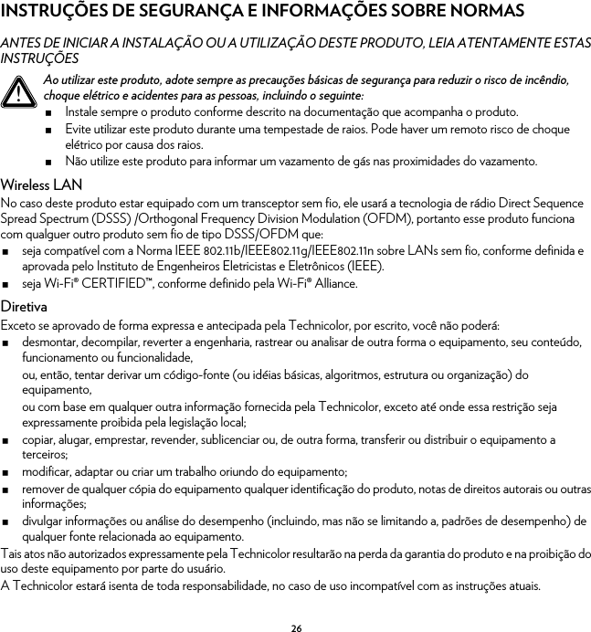 26INSTRUÇÕES DE SEGURANÇA E INFORMAÇÕES SOBRE NORMASANTES DE INICIAR A INSTALAÇÃO OU A UTILIZAÇÃO DESTE PRODUTO, LEIA ATENTAMENTE ESTAS INSTRUÇÕESWireless LANNo caso deste produto estar equipado com um transceptor sem fio, ele usará a tecnologia de rádio Direct Sequence Spread Spectrum (DSSS) /Orthogonal Frequency Division Modulation (OFDM), portanto esse produto funciona com qualguer outro produto sem fio de tipo DSSS/OFDM que:seja compatível com a Norma IEEE 802.11b/IEEE802.11g/IEEE802.11n sobre LANs sem fio, conforme definida e aprovada pelo Instituto de Engenheiros Eletricistas e Eletrônicos (IEEE).seja Wi-Fi® CERTIFIED™, conforme definido pela Wi-Fi® Alliance.DiretivaExceto se aprovado de forma expressa e antecipada pela Technicolor, por escrito, você não poderá:desmontar, decompilar, reverter a engenharia, rastrear ou analisar de outra forma o equipamento, seu conteúdo, funcionamento ou funcionalidade,ou, então, tentar derivar um código-fonte (ou idéias básicas, algoritmos, estrutura ou organização) do equipamento,ou com base em qualquer outra informação fornecida pela Technicolor, exceto até onde essa restrição seja expressamente proibida pela legislação local;copiar, alugar, emprestar, revender, sublicenciar ou, de outra forma, transferir ou distribuir o equipamento a terceiros;modificar, adaptar ou criar um trabalho oriundo do equipamento;remover de qualquer cópia do equipamento qualquer identificação do produto, notas de direitos autorais ou outras informações;divulgar informações ou análise do desempenho (incluindo, mas não se limitando a, padrões de desempenho) de qualquer fonte relacionada ao equipamento.Tais atos não autorizados expressamente pela Technicolor resultarão na perda da garantia do produto e na proibição do uso deste equipamento por parte do usuário.A Technicolor estará isenta de toda responsabilidade, no caso de uso incompatível com as instruções atuais.!Ao utilizar este produto, adote sempre as precauções básicas de segurança para reduzir o risco de incêndio, choque elétrico e acidentes para as pessoas, incluindo o seguinte:Instale sempre o produto conforme descrito na documentação que acompanha o produto.Evite utilizar este produto durante uma tempestade de raios. Pode haver um remoto risco de choque elétrico por causa dos raios.Não utilize este produto para informar um vazamento de gás nas proximidades do vazamento.