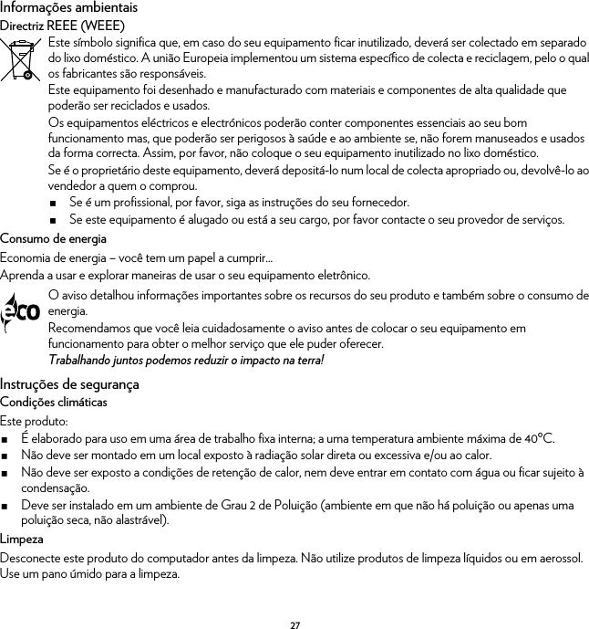 27Informações ambientaisDirectriz REEE (WEEE)Consumo de energiaEconomia de energia – você tem um papel a cumprir...Aprenda a usar e explorar maneiras de usar o seu equipamento eletrônico.Instruções de segurançaCondições climáticasEste produto:É elaborado para uso em uma área de trabalho fixa interna; a uma temperatura ambiente máxima de 40ºC.Não deve ser montado em um local exposto à radiação solar direta ou excessiva e/ou ao calor.Não deve ser exposto a condições de retenção de calor, nem deve entrar em contato com água ou ficar sujeito à condensação.Deve ser instalado em um ambiente de Grau 2 de Poluição (ambiente em que não há poluição ou apenas uma poluição seca, não alastrável).LimpezaDesconecte este produto do computador antes da limpeza. Não utilize produtos de limpeza líquidos ou em aerossol. Use um pano úmido para a limpeza.Este símbolo significa que, em caso do seu equipamento ficar inutilizado, deverá ser colectado em separado do lixo doméstico. A união Europeia implementou um sistema específico de colecta e reciclagem, pelo o qual os fabricantes são responsáveis.Este equipamento foi desenhado e manufacturado com materiais e componentes de alta qualidade que poderão ser reciclados e usados.Os equipamentos eléctricos e electrónicos poderão conter componentes essenciais ao seu bom funcionamento mas, que poderão ser perigosos à saúde e ao ambiente se, não forem manuseados e usados da forma correcta. Assim, por favor, não coloque o seu equipamento inutilizado no lixo doméstico.Se é o proprietário deste equipamento, deverá depositá-lo num local de colecta apropriado ou, devolvê-lo ao vendedor a quem o comprou.Se é um profissional, por favor, siga as instruções do seu fornecedor.Se este equipamento é alugado ou está a seu cargo, por favor contacte o seu provedor de serviços.O aviso detalhou informações importantes sobre os recursos do seu produto e também sobre o consumo de energia.Recomendamos que você leia cuidadosamente o aviso antes de colocar o seu equipamento em funcionamento para obter o melhor serviço que ele puder oferecer.Trabalhando juntos podemos reduzir o impacto na terra!