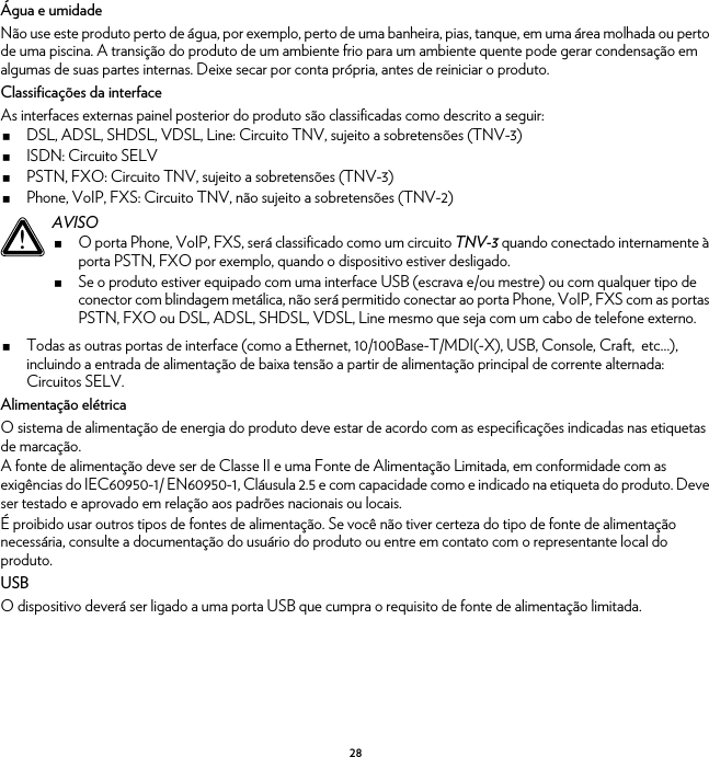28Água e umidadeNão use este produto perto de água, por exemplo, perto de uma banheira, pias, tanque, em uma área molhada ou perto de uma piscina. A transição do produto de um ambiente frio para um ambiente quente pode gerar condensação em algumas de suas partes internas. Deixe secar por conta própria, antes de reiniciar o produto.Classificações da interfaceAs interfaces externas painel posterior do produto são classificadas como descrito a seguir:DSL, ADSL, SHDSL, VDSL, Line: Circuito TNV, sujeito a sobretensões (TNV-3)ISDN: Circuito SELVPSTN, FXO: Circuito TNV, sujeito a sobretensões (TNV-3)Phone, VoIP, FXS: Circuito TNV, não sujeito a sobretensões (TNV-2)Todas as outras portas de interface (como a Ethernet, 10/100Base-T/MDI(-X), USB, Console, Craft,  etc…), incluindo a entrada de alimentação de baixa tensão a partir de alimentação principal de corrente alternada: Circuitos SELV.Alimentação elétricaO sistema de alimentação de energia do produto deve estar de acordo com as especificações indicadas nas etiquetas de marcação.A fonte de alimentação deve ser de Classe II e uma Fonte de Alimentação Limitada, em conformidade com as exigências do IEC60950-1/ EN60950-1, Cláusula 2.5 e com capacidade como e indicado na etiqueta do produto. Deve ser testado e aprovado em relação aos padrões nacionais ou locais.É proibido usar outros tipos de fontes de alimentação. Se você não tiver certeza do tipo de fonte de alimentação necessária, consulte a documentação do usuário do produto ou entre em contato com o representante local do produto.USBO dispositivo deverá ser ligado a uma porta USB que cumpra o requisito de fonte de alimentação limitada.!AVISOO porta Phone, VoIP, FXS, será classificado como um circuito TNV-3 quando conectado internamente à porta PSTN, FXO por exemplo, quando o dispositivo estiver desligado.Se o produto estiver equipado com uma interface USB (escrava e/ou mestre) ou com qualquer tipo de conector com blindagem metálica, não será permitido conectar ao porta Phone, VoIP, FXS com as portas PSTN, FXO ou DSL, ADSL, SHDSL, VDSL, Line mesmo que seja com um cabo de telefone externo.