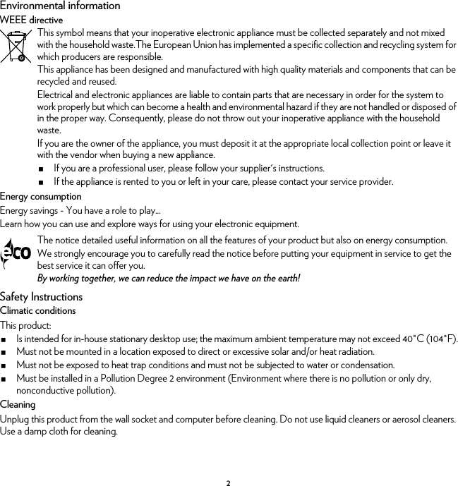 2Environmental informationWEEE directiveEnergy consumptionEnergy savings - You have a role to play...Learn how you can use and explore ways for using your electronic equipment.Safety InstructionsClimatic conditionsThis product:Is intended for in-house stationary desktop use; the maximum ambient temperature may not exceed 40°C (104°F).Must not be mounted in a location exposed to direct or excessive solar and/or heat radiation.Must not be exposed to heat trap conditions and must not be subjected to water or condensation.Must be installed in a Pollution Degree 2 environment (Environment where there is no pollution or only dry, nonconductive pollution).CleaningUnplug this product from the wall socket and computer before cleaning. Do not use liquid cleaners or aerosol cleaners. Use a damp cloth for cleaning.This symbol means that your inoperative electronic appliance must be collected separately and not mixed with the household waste.The European Union has implemented a specific collection and recycling system for which producers are responsible.This appliance has been designed and manufactured with high quality materials and components that can be recycled and reused.Electrical and electronic appliances are liable to contain parts that are necessary in order for the system to work properly but which can become a health and environmental hazard if they are not handled or disposed of in the proper way. Consequently, please do not throw out your inoperative appliance with the household waste.If you are the owner of the appliance, you must deposit it at the appropriate local collection point or leave it with the vendor when buying a new appliance.If you are a professional user, please follow your supplier&apos;s instructions.If the appliance is rented to you or left in your care, please contact your service provider.The notice detailed useful information on all the features of your product but also on energy consumption.We strongly encourage you to carefully read the notice before putting your equipment in service to get the best service it can offer you.By working together, we can reduce the impact we have on the earth!