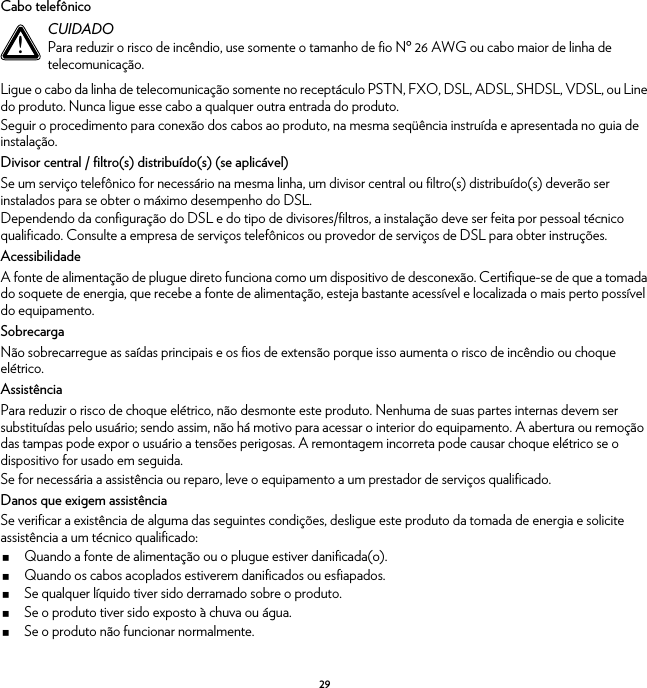 29Cabo telefônicoLigue o cabo da linha de telecomunicação somente no receptáculo PSTN, FXO, DSL, ADSL, SHDSL, VDSL, ou Line do produto. Nunca ligue esse cabo a qualquer outra entrada do produto.Seguir o procedimento para conexão dos cabos ao produto, na mesma seqüência instruída e apresentada no guia de instalação.Divisor central / filtro(s) distribuído(s) (se aplicável)Se um serviço telefônico for necessário na mesma linha, um divisor central ou filtro(s) distribuído(s) deverão ser instalados para se obter o máximo desempenho do DSL.Dependendo da configuração do DSL e do tipo de divisores/filtros, a instalação deve ser feita por pessoal técnico qualificado. Consulte a empresa de serviços telefônicos ou provedor de serviços de DSL para obter instruções.AcessibilidadeA fonte de alimentação de plugue direto funciona como um dispositivo de desconexão. Certifique-se de que a tomada do soquete de energia, que recebe a fonte de alimentação, esteja bastante acessível e localizada o mais perto possível do equipamento.SobrecargaNão sobrecarregue as saídas principais e os fios de extensão porque isso aumenta o risco de incêndio ou choque elétrico.AssistênciaPara reduzir o risco de choque elétrico, não desmonte este produto. Nenhuma de suas partes internas devem ser substituídas pelo usuário; sendo assim, não há motivo para acessar o interior do equipamento. A abertura ou remoção das tampas pode expor o usuário a tensões perigosas. A remontagem incorreta pode causar choque elétrico se o dispositivo for usado em seguida.Se for necessária a assistência ou reparo, leve o equipamento a um prestador de serviços qualificado.Danos que exigem assistênciaSe verificar a existência de alguma das seguintes condições, desligue este produto da tomada de energia e solicite assistência a um técnico qualificado:Quando a fonte de alimentação ou o plugue estiver danificada(o).Quando os cabos acoplados estiverem danificados ou esfiapados.Se qualquer líquido tiver sido derramado sobre o produto.Se o produto tiver sido exposto à chuva ou água.Se o produto não funcionar normalmente.!CUIDADOPara reduzir o risco de incêndio, use somente o tamanho de fio Nº 26 AWG ou cabo maior de linha de telecomunicação.