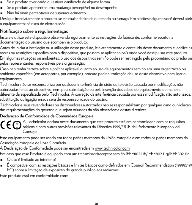 30Se o produto tiver caído ou estiver danificado de alguma forma.Se o produto apresentar uma mudança perceptível no desempenho.Não há sinais perceptíveis de superaquecimento.Desligue imediatamente o produto, se ele exalar cheiro de queimado ou fumaça. Em hipótese alguma você deverá abrir o equipamento; há risco de eletrocussão.Notificação sobre a regulamentaçãoInstale e utilize este dispositivo observando rigorosamente as instruções do fabricante, conforme escrito na documentação do usuário que acompanha o produto.Antes de iniciar a instalação ou a utilização deste produto, leia atentamente o conteúdo deste documento e localize as regras ou restrições específica para o dispositivo, que possam se aplicar ao país onde você deseja usar este produto.Em algumas situações ou ambientes, o uso dos dispositivos sem fio pode ser restringido pelo proprietário do prédio ou pelos representantes responsáveis pela organização.Caso não tenha certeza sobre a política aplicável quanto ao uso de equipamentos sem fio em uma organização ou ambiente específico (em aeroportos, por exemplo), procure pedir autorização de uso deste dispositivo para ligar o equipamento.Technicolor não se responsabiliza por qualquer interferência de rádio ou televisão causada por modificações não autorizadas feitas ao dispositivo, nem pela substituição ou pela inserção dos cabos do equipamento de maneira diferente da especificada pelo Technicolor. A correção da interferência causada por essa modificação não autorizada, substituição ou ligação errada será de responsabilidade do usuário.Technicolor e seus revendedores ou distribuidores autorizados não se responsabilizam por qualquer dano ou violação das regulamentações do governo que sejam oriundas da não observância destas diretrizes.Declaração de Conformidade da Comunidade EuropéiaEste equipamento pode ser usado em todos países membros da União Européia e em todos os países membros da Associação Européia de Livre Comércio.A Declaração de Conformidade pode ser encontrada em www.technicolor.com.Em caso que esse Produto é equipado com um transmissor/receptor sem fio IEEE802.11b/IEEE802.11g/IEEE802.11n:O uso é limitado ao interior sóÉ compatível com as restrições básicas e limites básicos como definidos em Council Recommendation (1999/519/EC) sobre a limitação de exposição do grande público aos radiações.Este produto está em conformidade com:!A Technicolor declara neste documento que este produto está em conformidade com os requisitos básicos e com outras provisões relevantes da Directiva 1999/5/CE del Parlamento Europeo y del Consejo.