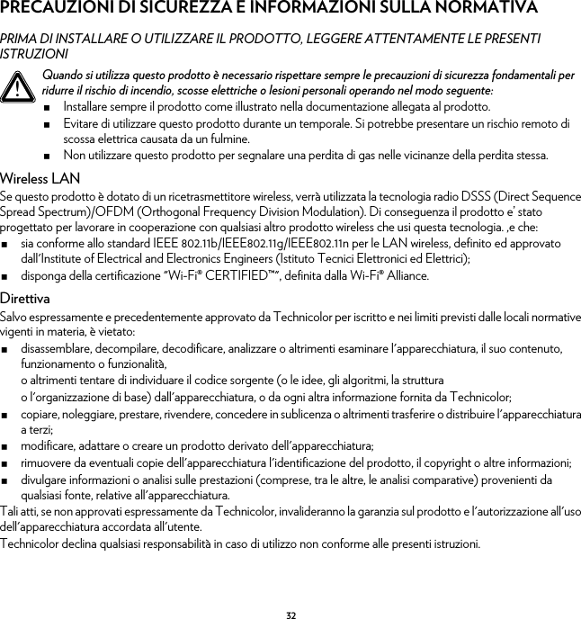 32PRECAUZIONI DI SICUREZZA E INFORMAZIONI SULLA NORMATIVAPRIMA DI INSTALLARE O UTILIZZARE IL PRODOTTO, LEGGERE ATTENTAMENTE LE PRESENTI ISTRUZIONIWireless LANSe questo prodotto è dotato di un ricetrasmettitore wireless, verrà utilizzata la tecnologia radio DSSS (Direct Sequence Spread Spectrum)/OFDM (Orthogonal Frequency Division Modulation). Di conseguenza il prodotto e’ stato progettato per lavorare in cooperazione con qualsiasi altro prodotto wireless che usi questa tecnologia. ,e che:sia conforme allo standard IEEE 802.11b/IEEE802.11g/IEEE802.11n per le LAN wireless, definito ed approvato dall&apos;Institute of Electrical and Electronics Engineers (Istituto Tecnici Elettronici ed Elettrici);disponga della certificazione &quot;Wi-Fi® CERTIFIED™&quot;, definita dalla Wi-Fi® Alliance.DirettivaSalvo espressamente e precedentemente approvato da Technicolor per iscritto e nei limiti previsti dalle locali normative vigenti in materia, è vietato:disassemblare, decompilare, decodificare, analizzare o altrimenti esaminare l&apos;apparecchiatura, il suo contenuto, funzionamento o funzionalità,o altrimenti tentare di individuare il codice sorgente (o le idee, gli algoritmi, la strutturao l&apos;organizzazione di base) dall&apos;apparecchiatura, o da ogni altra informazione fornita da Technicolor;copiare, noleggiare, prestare, rivendere, concedere in sublicenza o altrimenti trasferire o distribuire l&apos;apparecchiatura a terzi;modificare, adattare o creare un prodotto derivato dell&apos;apparecchiatura;rimuovere da eventuali copie dell&apos;apparecchiatura l&apos;identificazione del prodotto, il copyright o altre informazioni;divulgare informazioni o analisi sulle prestazioni (comprese, tra le altre, le analisi comparative) provenienti da qualsiasi fonte, relative all&apos;apparecchiatura.Tali atti, se non approvati espressamente da Technicolor, invalideranno la garanzia sul prodotto e l&apos;autorizzazione all&apos;uso dell&apos;apparecchiatura accordata all&apos;utente.Technicolor declina qualsiasi responsabilità in caso di utilizzo non conforme alle presenti istruzioni.!Quando si utilizza questo prodotto è necessario rispettare sempre le precauzioni di sicurezza fondamentali per ridurre il rischio di incendio, scosse elettriche o lesioni personali operando nel modo seguente:Installare sempre il prodotto come illustrato nella documentazione allegata al prodotto.Evitare di utilizzare questo prodotto durante un temporale. Si potrebbe presentare un rischio remoto di scossa elettrica causata da un fulmine.Non utilizzare questo prodotto per segnalare una perdita di gas nelle vicinanze della perdita stessa.