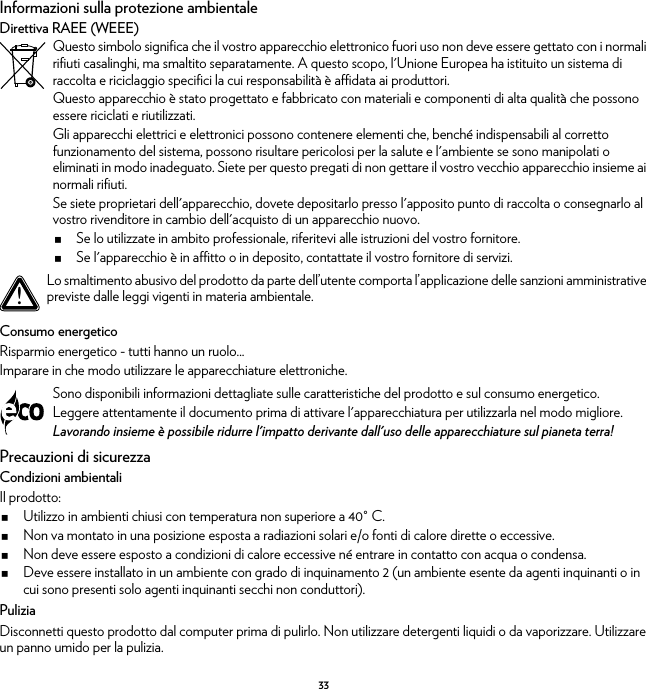 33Informazioni sulla protezione ambientaleDirettiva RAEE (WEEE)Consumo energeticoRisparmio energetico - tutti hanno un ruolo...Imparare in che modo utilizzare le apparecchiature elettroniche.Precauzioni di sicurezzaCondizioni ambientaliIl prodotto:Utilizzo in ambienti chiusi con temperatura non superiore a 40° C.Non va montato in una posizione esposta a radiazioni solari e/o fonti di calore dirette o eccessive.Non deve essere esposto a condizioni di calore eccessive né entrare in contatto con acqua o condensa.Deve essere installato in un ambiente con grado di inquinamento 2 (un ambiente esente da agenti inquinanti o in cui sono presenti solo agenti inquinanti secchi non conduttori).PuliziaDisconnetti questo prodotto dal computer prima di pulirlo. Non utilizzare detergenti liquidi o da vaporizzare. Utilizzare un panno umido per la pulizia.Questo simbolo significa che il vostro apparecchio elettronico fuori uso non deve essere gettato con i normali rifiuti casalinghi, ma smaltito separatamente. A questo scopo, l&apos;Unione Europea ha istituito un sistema di raccolta e riciclaggio specifici la cui responsabilità è affidata ai produttori.Questo apparecchio è stato progettato e fabbricato con materiali e componenti di alta qualità che possono essere riciclati e riutilizzati.Gli apparecchi elettrici e elettronici possono contenere elementi che, benché indispensabili al corretto funzionamento del sistema, possono risultare pericolosi per la salute e l&apos;ambiente se sono manipolati o eliminati in modo inadeguato. Siete per questo pregati di non gettare il vostro vecchio apparecchio insieme ai normali rifiuti.Se siete proprietari dell&apos;apparecchio, dovete depositarlo presso l&apos;apposito punto di raccolta o consegnarlo al vostro rivenditore in cambio dell&apos;acquisto di un apparecchio nuovo.Se lo utilizzate in ambito professionale, riferitevi alle istruzioni del vostro fornitore.Se l&apos;apparecchio è in affitto o in deposito, contattate il vostro fornitore di servizi.!Lo smaltimento abusivo del prodotto da parte dell’utente comporta l’applicazione delle sanzioni amministrative previste dalle leggi vigenti in materia ambientale.Sono disponibili informazioni dettagliate sulle caratteristiche del prodotto e sul consumo energetico.Leggere attentamente il documento prima di attivare l&apos;apparecchiatura per utilizzarla nel modo migliore.Lavorando insieme è possibile ridurre l&apos;impatto derivante dall&apos;uso delle apparecchiature sul pianeta terra!