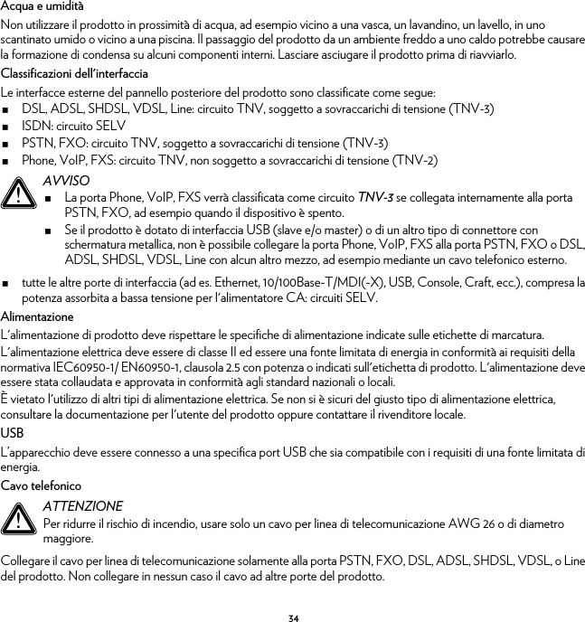 34Acqua e umiditàNon utilizzare il prodotto in prossimità di acqua, ad esempio vicino a una vasca, un lavandino, un lavello, in uno scantinato umido o vicino a una piscina. Il passaggio del prodotto da un ambiente freddo a uno caldo potrebbe causare la formazione di condensa su alcuni componenti interni. Lasciare asciugare il prodotto prima di riavviarlo.Classificazioni dell&apos;interfacciaLe interfacce esterne del pannello posteriore del prodotto sono classificate come segue:DSL, ADSL, SHDSL, VDSL, Line: circuito TNV, soggetto a sovraccarichi di tensione (TNV-3)ISDN: circuito SELVPSTN, FXO: circuito TNV, soggetto a sovraccarichi di tensione (TNV-3)Phone, VoIP, FXS: circuito TNV, non soggetto a sovraccarichi di tensione (TNV-2)tutte le altre porte di interfaccia (ad es. Ethernet, 10/100Base-T/MDI(-X), USB, Console, Craft, ecc.), compresa la potenza assorbita a bassa tensione per l&apos;alimentatore CA: circuiti SELV.AlimentazioneL&apos;alimentazione di prodotto deve rispettare le specifiche di alimentazione indicate sulle etichette di marcatura.L&apos;alimentazione elettrica deve essere di classe II ed essere una fonte limitata di energia in conformità ai requisiti della normativa IEC60950-1/ EN60950-1, clausola 2.5 con potenza o indicati sull&apos;etichetta di prodotto. L&apos;alimentazione deve essere stata collaudata e approvata in conformità agli standard nazionali o locali.È vietato l&apos;utilizzo di altri tipi di alimentazione elettrica. Se non si è sicuri del giusto tipo di alimentazione elettrica, consultare la documentazione per l&apos;utente del prodotto oppure contattare il rivenditore locale.USBL’apparecchio deve essere connesso a una specifica port USB che sia compatibile con i requisiti di una fonte limitata di energia.Cavo telefonicoCollegare il cavo per linea di telecomunicazione solamente alla porta PSTN, FXO, DSL, ADSL, SHDSL, VDSL, o Line del prodotto. Non collegare in nessun caso il cavo ad altre porte del prodotto.!AVVISOLa porta Phone, VoIP, FXS verrà classificata come circuito TNV-3 se collegata internamente alla porta PSTN, FXO, ad esempio quando il dispositivo è spento.Se il prodotto è dotato di interfaccia USB (slave e/o master) o di un altro tipo di connettore con schermatura metallica, non è possibile collegare la porta Phone, VoIP, FXS alla porta PSTN, FXO o DSL, ADSL, SHDSL, VDSL, Line con alcun altro mezzo, ad esempio mediante un cavo telefonico esterno.!ATTENZIONEPer ridurre il rischio di incendio, usare solo un cavo per linea di telecomunicazione AWG 26 o di diametro maggiore.