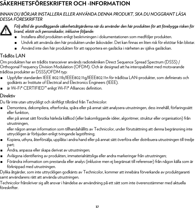 37SÄKERHETSFÖRESKRIFTER OCH -INFORMATIONINNAN DU BÖRJAR INSTALLERA ELLER ANVÄNDA DENNA PRODUKT, SKA DU NOGGRANT LÄSA DESSA FÖRESKRIFTERTrådlös LANOm produkten har en trådlös transceiver används radiotekniken Direct Sequence Spread Spectrum (DSSS) /Orthogonal Frequency Division Modulation (OFDM). Och är designad att ha interopabilitet med motsvarande trådlösa produkter av DSSS/OFDM typ:Uppfyller standarden IEEE 802.11b/IEEE802.11g/IEEE802.11n för trådlösa LAN-produkter, som definierats och godkänts av Institute of Electrical and Electronics Engineers (IEEE).är Wi-Fi® CERTIFIED™ enligt Wi-Fi® Alliances definition.DirektivDu får inte utan uttryckligt och skriftligt tillstånd från Technicolor:Demontera, dekompilera, efterforska, spåra eller på annat sätt analysera utrustningen, dess innehåll, förfaringssätt eller funktion,eller på annat sätt försöka härleda källkod (eller bakomliggande idéer, algoritmer, struktur eller organisation) från utrustningen,eller någon annan information som tillhandahållits av Technicolor, under förutsättning att denna begränsning inte uttryckligen är förbjuden enligt tvingande lagstiftning;Kopiera, uthyra, återförsälja, upplåta i andra hand eller på annat sätt överföra eller distribuera utrustningen till tredje part;Ändra, anpassa eller skapa derivat av utrustningen;Avlägsna identifiering av produkten, immaterialrättsliga eller andra markeringar från utrustningen;Förändra information om prestanda eller analys (inklusive men ej begränsat till referenser) från någon källa som är förknippad med utrustningen.Dylika åtgärder, som inte uttryckligen godkänts av Technicolor, kommer att innebära förverkande av produktgaranti samt användarens rätt att använda utrustningen.Technicolor frånskriver sig allt ansvar i händelse av användning på ett sätt som inte överensstämmer med aktuella föreskrifter.!Följ alltid de grundläggande säkerhetsåtgärderna när du använder den här produkten för att förebygga risken för brand, elstöt och personskador, inklusive följande:Installera alltid produkten enligt beskrivningen i dokumentationen som medföljer produkten.Undvik att använda den här produkten under åskoväder. Det kan finnas en liten risk för elstötar från blixtar.Använd inte den här produkten för att rapportera en gasläcka i närheten av själva gasläckan.