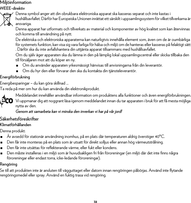 38MiljöinformationWEEE-direktivEnergiförbrukningEnergibesparingar – du kan göra skillnad ...Ta reda på mer om hur du kan använda din elektronikprodukt.SäkerhetsföreskrifterKlimatförhållandenDenna produkt:Är avsedd för stationär användning inomhus, på en plats där temperaturen aldrig överstiger 40ºC.Den får inte monteras på en plats som är utsatt för direkt solljus eller annan hög värmeutstrålning.Den får inte utsättas för reflekterande värme, eller fukt eller kondens.Den måste installeras i en miljö som är huvudsakligen fri från föroreningar (en miljö där det inte finns några föroreningar eller endast torra, icke-ledande föroreningar).RengöringSe till att produkten inte är ansluten till vägguttaget eller datorn innan rengöringen påbörjas. Använd inte flytande rengöringsmedel eller spray. Använd en fuktig trasa vid rengöring.Denna symbol anger att din obrukbara elektroniska apparat ska kasseras separat och inte kastas i hushållsavfallet. Därför har Europeiska Unionen inrättat ett särskilt i uppsamlingssystem för vilket tillverkarna är ansvariga.Denna apparat har utformats och tillverkats av material och komponenter av hög kvalitet som kan återvinnas och komma till användning på nytt.De elektriska och elektroniska apparaterna kan naturligtvis innehålla element som, även om de är oumbärliga för systemets funktion, kan visa sig vara farliga för hälsa och miljö om de hanteras eller kasseras på felaktigt sätt . Därför ska du inte avfallshantera din uttjänta apparat tillsammans med hushållsavfallet.Om du själv äger apparaten ska du lämna in den på lämplig lokal uppsamlingscentral eller skicka tillbaka den till försäljaren mot att du köper en ny.Om du använder apparaten yrkesmässigt hänvisas till anvisningarna från din leverantör.Om du hyr den eller förvarar den ska du kontakta din tjänsteleverantör.Meddelandet innehåller användbar information om produktens alla funktioner och även energiförbrukningen.Vi uppmanar dig att noggrant läsa igenom meddelandet innan du tar apparaten i bruk för att få mesta möjliga nytta av den.Genom att samarbeta kan vi minska den inverkan vi har på vår jord!