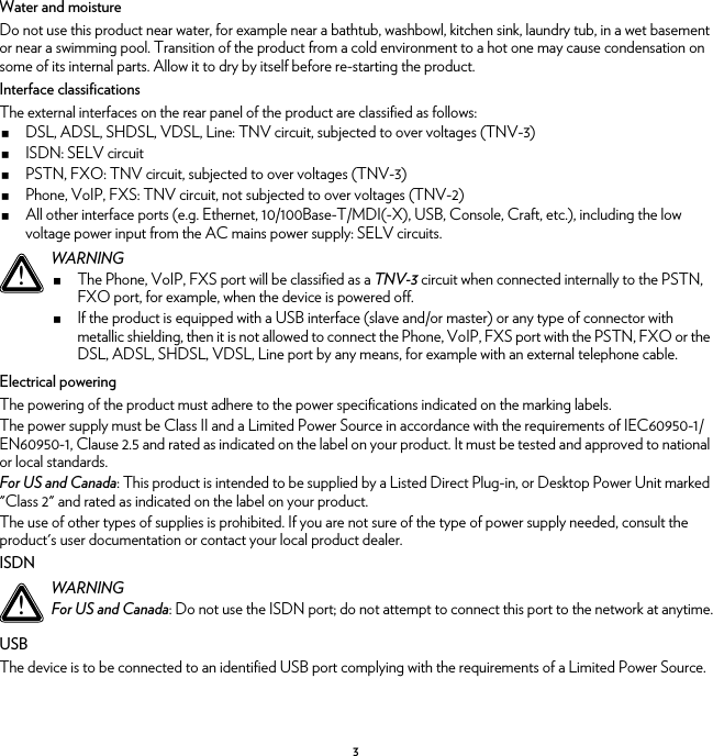 3Water and moistureDo not use this product near water, for example near a bathtub, washbowl, kitchen sink, laundry tub, in a wet basement or near a swimming pool. Transition of the product from a cold environment to a hot one may cause condensation on some of its internal parts. Allow it to dry by itself before re-starting the product.Interface classificationsThe external interfaces on the rear panel of the product are classified as follows:DSL, ADSL, SHDSL, VDSL, Line: TNV circuit, subjected to over voltages (TNV-3)ISDN: SELV circuitPSTN, FXO: TNV circuit, subjected to over voltages (TNV-3)Phone, VoIP, FXS: TNV circuit, not subjected to over voltages (TNV-2)All other interface ports (e.g. Ethernet, 10/100Base-T/MDI(-X), USB, Console, Craft, etc.), including the low voltage power input from the AC mains power supply: SELV circuits.Electrical poweringThe powering of the product must adhere to the power specifications indicated on the marking labels.The power supply must be Class II and a Limited Power Source in accordance with the requirements of IEC60950-1/ EN60950-1, Clause 2.5 and rated as indicated on the label on your product. It must be tested and approved to national or local standards.For US and Canada: This product is intended to be supplied by a Listed Direct Plug-in, or Desktop Power Unit marked &quot;Class 2&quot; and rated as indicated on the label on your product.The use of other types of supplies is prohibited. If you are not sure of the type of power supply needed, consult the product&apos;s user documentation or contact your local product dealer.ISDNUSBThe device is to be connected to an identified USB port complying with the requirements of a Limited Power Source.!WARNINGThe Phone, VoIP, FXS port will be classified as a TNV-3 circuit when connected internally to the PSTN, FXO port, for example, when the device is powered off.If the product is equipped with a USB interface (slave and/or master) or any type of connector with metallic shielding, then it is not allowed to connect the Phone, VoIP, FXS port with the PSTN, FXO or the DSL, ADSL, SHDSL, VDSL, Line port by any means, for example with an external telephone cable.!WARNINGFor US and Canada: Do not use the ISDN port; do not attempt to connect this port to the network at anytime.