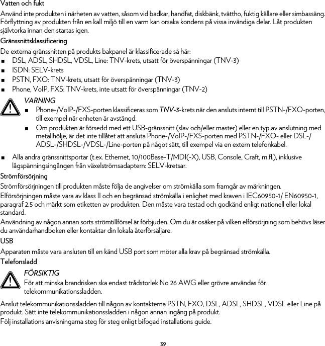 39Vatten och fuktAnvänd inte produkten i närheten av vatten, såsom vid badkar, handfat, diskbänk, tvättho, fuktig källare eller simbassäng. Förflyttning av produkten från en kall miljö till en varm kan orsaka kondens på vissa invändiga delar. Låt produkten självtorka innan den startas igen.GränssnittsklassificeringDe externa gränssnitten på produkts bakpanel är klassificerade så här:DSL, ADSL, SHDSL, VDSL, Line: TNV-krets, utsatt för överspänningar (TNV-3)ISDN: SELV-kretsPSTN, FXO: TNV-krets, utsatt för överspänningar (TNV-3)Phone, VoIP, FXS: TNV-krets, inte utsatt för överspänningar (TNV-2)Alla andra gränssnittsportar (t.ex. Ethernet, 10/100Base-T/MDI(-X), USB, Console, Craft, m.fl.), inklusive lågspänningsingången från växelströmsadaptern: SELV-kretsar.StrömförsörjningStrömförsörjningen till produkten måste följa de angivelser om strömkälla som framgår av märkningen.Elförsörjningen måste vara av klass II och en begränsad strömkälla i enlighet med kraven i IEC60950-1/ EN60950-1, paragraf 2.5 och märkt som etiketten av produkten. Den måste vara testad och godkänd enligt nationell eller lokal standard.Användning av någon annan sorts strömtillförsel är förbjuden. Om du är osäker på vilken elförsörjning som behövs läser du användarhandboken eller kontaktar din lokala återförsäljare.USBApparaten måste vara ansluten till en känd USB port som möter alla krav på begränsad strömkälla.TelefonsladdAnslut telekommunikationssladden till någon av kontakterna PSTN, FXO, DSL, ADSL, SHDSL, VDSL eller Line på produkt. Sätt inte telekommunikationssladden i någon annan ingång på produkt.Följ installations anvisningarna steg för steg enligt bifogad installations guide.!VARNINGPhone-/VoIP-/FXS-porten klassificeras som TNV-3-krets när den ansluts internt till PSTN-/FXO-porten, till exempel när enheten är avstängd.Om produkten är försedd med ett USB-gränssnitt (slav och/eller master) eller en typ av anslutning med metallhölje, är det inte tillåtet att ansluta Phone-/VoIP-/FXS-porten med PSTN-/FXO- eller DSL-/ADSL-/SHDSL-/VDSL-/Line-porten på något sätt, till exempel via en extern telefonkabel.!FÖRSIKTIGFör att minska brandrisken ska endast trådstorlek No 26 AWG eller grövre användas för telekommunikationssladden.
