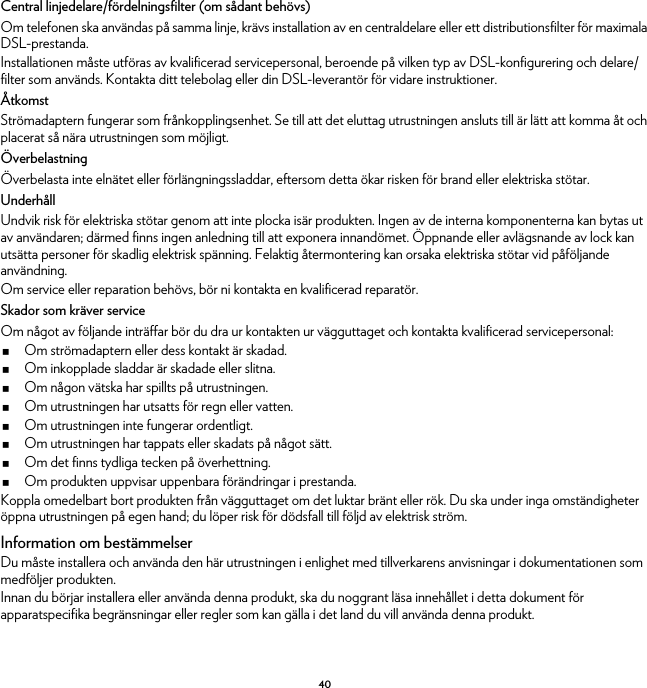 40Central linjedelare/fördelningsfilter (om sådant behövs)Om telefonen ska användas på samma linje, krävs installation av en centraldelare eller ett distributionsfilter för maximala DSL-prestanda.Installationen måste utföras av kvalificerad servicepersonal, beroende på vilken typ av DSL-konfigurering och delare/filter som används. Kontakta ditt telebolag eller din DSL-leverantör för vidare instruktioner.ÅtkomstStrömadaptern fungerar som frånkopplingsenhet. Se till att det eluttag utrustningen ansluts till är lätt att komma åt och placerat så nära utrustningen som möjligt.ÖverbelastningÖverbelasta inte elnätet eller förlängningssladdar, eftersom detta ökar risken för brand eller elektriska stötar.UnderhållUndvik risk för elektriska stötar genom att inte plocka isär produkten. Ingen av de interna komponenterna kan bytas ut av användaren; därmed finns ingen anledning till att exponera innandömet. Öppnande eller avlägsnande av lock kan utsätta personer för skadlig elektrisk spänning. Felaktig återmontering kan orsaka elektriska stötar vid påföljande användning.Om service eller reparation behövs, bör ni kontakta en kvalificerad reparatör.Skador som kräver serviceOm något av följande inträffar bör du dra ur kontakten ur vägguttaget och kontakta kvalificerad servicepersonal:Om strömadaptern eller dess kontakt är skadad.Om inkopplade sladdar är skadade eller slitna.Om någon vätska har spillts på utrustningen.Om utrustningen har utsatts för regn eller vatten.Om utrustningen inte fungerar ordentligt.Om utrustningen har tappats eller skadats på något sätt.Om det finns tydliga tecken på överhettning.Om produkten uppvisar uppenbara förändringar i prestanda.Koppla omedelbart bort produkten från vägguttaget om det luktar bränt eller rök. Du ska under inga omständigheter öppna utrustningen på egen hand; du löper risk för dödsfall till följd av elektrisk ström.Information om bestämmelserDu måste installera och använda den här utrustningen i enlighet med tillverkarens anvisningar i dokumentationen som medföljer produkten.Innan du börjar installera eller använda denna produkt, ska du noggrant läsa innehållet i detta dokument för apparatspecifika begränsningar eller regler som kan gälla i det land du vill använda denna produkt.