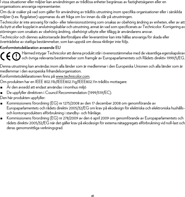 41I vissa situationer eller miljöer kan användningen av trådlösa enheter begränsas av fastighetsägaren eller en organisations ansvariga representanter.Om du är osäker på vad som gäller för användning av trådlös utrustning inom specifika organisationer eller i särskilda miljöer (t.ex. flygplatser) uppmanas du att fråga om lov innan du slår på utrustningen.Technicolor är inte ansvarig för radio- eller televisionsstörning som orsakas av obehörig ändring av enheten, eller av att du bytt ut eller kopplat in anslutningskablar och utrustning, annat än vad som specificerats av Technicolor. Korrigering av störningen som orsakats av obehörig ändring, obehörigt utbyte eller tillägg är användarens ansvar.Technicolor och dennes auktoriserade återförsäljare eller leverantörer kan inte hållas ansvariga för skada eller överträdelse av statliga bestämmelser, som kan uppstå om dessa riktlinjer inte följs.Konformitetsdeklaration avseende EUDenna utrustning kan användas inom alla länder som är medlemmar i den Europeiska Unionen och alla länder som är medlemmar i den europeiska frihandelsorganisation.Konformitetsdeklarationen finns på www.technicolor.com.Om produkten har en IEEE 802.11b/IEEE802.11g/IEEE802.11n trådlös mottagare:Är den avsedd att endast användas i inomhus miljöDe uppfyller direktiven i Council Recommendation (1999/519/EC).Den här produkten uppfyller:Kommissionens förordning (EG) nr 1275/2008 av den 17 december 2008 om genomförande av Europaparlamentets och rådets direktiv 2005/32/EG om krav på ekodesign för elektriska och elektroniska hushålls- och kontorsprodukters elförbrukning i standby- och frånläge.Kommissionens förordning (EG) nr 278/2009 av den 6 april 2009 om genomförande av Europaparlamentets och rådets direktiv 2005/32/EG när det gäller krav på ekodesign för externa nätaggregats elförbrukning vid noll-last och deras genomsnittliga verkningsgrad.!Härmed intygar Technicolor att denna produkt står i överensstämmelse med de väsentliga egenskapskrav och övriga relevanta bestämmelser som framgår av Europaparlamentets och Rådets direktiv 1999/5/EG.