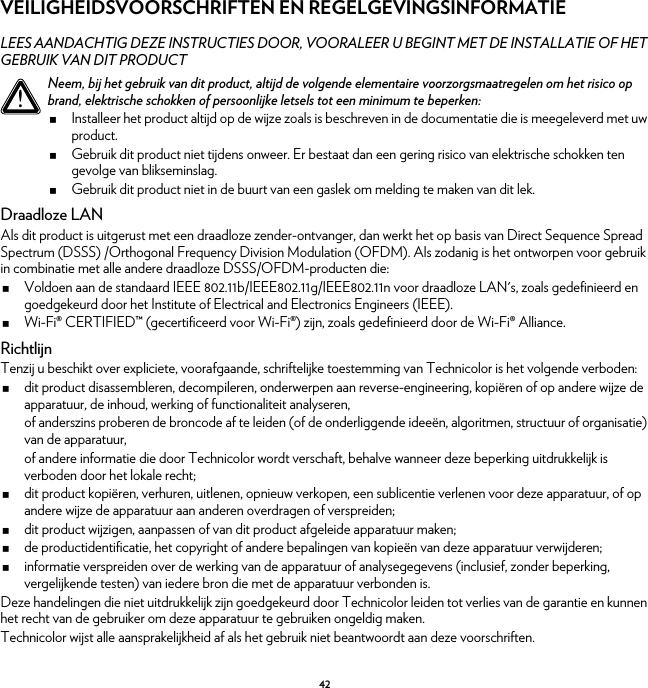 42VEILIGHEIDSVOORSCHRIFTEN EN REGELGEVINGSINFORMATIELEES AANDACHTIG DEZE INSTRUCTIES DOOR, VOORALEER U BEGINT MET DE INSTALLATIE OF HET GEBRUIK VAN DIT PRODUCTDraadloze LANAls dit product is uitgerust met een draadloze zender-ontvanger, dan werkt het op basis van Direct Sequence Spread Spectrum (DSSS) /Orthogonal Frequency Division Modulation (OFDM). Als zodanig is het ontworpen voor gebruik in combinatie met alle andere draadloze DSSS/OFDM-producten die:Voldoen aan de standaard IEEE 802.11b/IEEE802.11g/IEEE802.11n voor draadloze LAN&apos;s, zoals gedefinieerd en goedgekeurd door het Institute of Electrical and Electronics Engineers (IEEE).Wi-Fi® CERTIFIED™ (gecertificeerd voor Wi-Fi®) zijn, zoals gedefinieerd door de Wi-Fi® Alliance.RichtlijnTenzij u beschikt over expliciete, voorafgaande, schriftelijke toestemming van Technicolor is het volgende verboden:dit product disassembleren, decompileren, onderwerpen aan reverse-engineering, kopiëren of op andere wijze de apparatuur, de inhoud, werking of functionaliteit analyseren,of anderszins proberen de broncode af te leiden (of de onderliggende ideeën, algoritmen, structuur of organisatie) van de apparatuur,of andere informatie die door Technicolor wordt verschaft, behalve wanneer deze beperking uitdrukkelijk is verboden door het lokale recht;dit product kopiëren, verhuren, uitlenen, opnieuw verkopen, een sublicentie verlenen voor deze apparatuur, of op andere wijze de apparatuur aan anderen overdragen of verspreiden;dit product wijzigen, aanpassen of van dit product afgeleide apparatuur maken;de productidentificatie, het copyright of andere bepalingen van kopieën van deze apparatuur verwijderen;informatie verspreiden over de werking van de apparatuur of analysegegevens (inclusief, zonder beperking, vergelijkende testen) van iedere bron die met de apparatuur verbonden is.Deze handelingen die niet uitdrukkelijk zijn goedgekeurd door Technicolor leiden tot verlies van de garantie en kunnen het recht van de gebruiker om deze apparatuur te gebruiken ongeldig maken.Technicolor wijst alle aansprakelijkheid af als het gebruik niet beantwoordt aan deze voorschriften.!Neem, bij het gebruik van dit product, altijd de volgende elementaire voorzorgsmaatregelen om het risico op brand, elektrische schokken of persoonlijke letsels tot een minimum te beperken:Installeer het product altijd op de wijze zoals is beschreven in de documentatie die is meegeleverd met uw product.Gebruik dit product niet tijdens onweer. Er bestaat dan een gering risico van elektrische schokken ten gevolge van blikseminslag.Gebruik dit product niet in de buurt van een gaslek om melding te maken van dit lek.