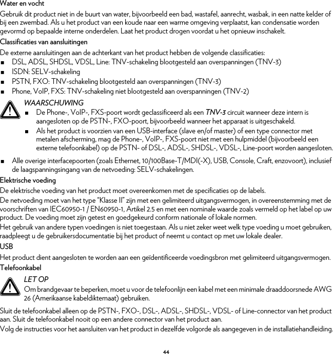 44Water en vochtGebruik dit product niet in de buurt van water, bijvoorbeeld een bad, wastafel, aanrecht, wasbak, in een natte kelder of bij een zwembad. Als u het product van een koude naar een warme omgeving verplaatst, kan condensatie worden gevormd op bepaalde interne onderdelen. Laat het product drogen voordat u het opnieuw inschakelt.Classificaties van aansluitingenDe externe aansluitingen aan de achterkant van het product hebben de volgende classificaties:DSL, ADSL, SHDSL, VDSL, Line: TNV-schakeling blootgesteld aan overspanningen (TNV-3)ISDN: SELV-schakelingPSTN, FXO: TNV-schakeling blootgesteld aan overspanningen (TNV-3)Phone, VoIP, FXS: TNV-schakeling niet blootgesteld aan overspanningen (TNV-2)Alle overige interfacepoorten (zoals Ethernet, 10/100Base-T/MDI(-X), USB, Console, Craft, enzovoort), inclusief de laagspanningsingang van de netvoeding: SELV-schakelingen.Elektrische voedingDe elektrische voeding van het product moet overeenkomen met de specificaties op de labels.De netvoeding moet van het type “Klasse II” zijn met een gelimiteerd uitgangsvermogen, in overeenstemming met de voorschriften van IEC60950-1 / EN60950-1, Artikel 2.5 en met een nominale waarde zoals vermeld op het label op uw product. De voeding moet zijn getest en goedgekeurd conform nationale of lokale normen.Het gebruik van andere typen voedingen is niet toegestaan. Als u niet zeker weet welk type voeding u moet gebruiken, raadpleegt u de gebruikersdocumentatie bij het product of neemt u contact op met uw lokale dealer.USBHet product dient aangesloten te worden aan een geïdentificeerde voedingsbron met gelimiteerd uitgangsvermogen.TelefoonkabelSluit de telefoonkabel alleen op de PSTN-, FXO-, DSL-, ADSL-, SHDSL-, VDSL- of Line-connector van het product aan. Sluit de telefoonkabel nooit op een andere connector van het product aan.Volg de instructies voor het aansluiten van het product in dezelfde volgorde als aangegeven in de installatiehandleiding.!WAARSCHUWINGDe Phone-, VoIP-, FXS-poort wordt geclassificeerd als een TNV-3 circuit wanneer deze intern is aangesloten op de PSTN-, FXO-poort, bijvoorbeeld wanneer het apparaat is uitgeschakeld.Als het product is voorzien van een USB-interface (slave en/of master) of een type connector met metalen afscherming, mag de Phone-, VoIP-, FXS-poort niet met een hulpmiddel (bijvoorbeeld een externe telefoonkabel) op de PSTN- of DSL-, ADSL-, SHDSL-, VDSL-, Line-poort worden aangesloten.!LET OPOm brandgevaar te beperken, moet u voor de telefoonlijn een kabel met een minimale draaddoorsnede AWG 26 (Amerikaanse kabeldiktemaat) gebruiken.