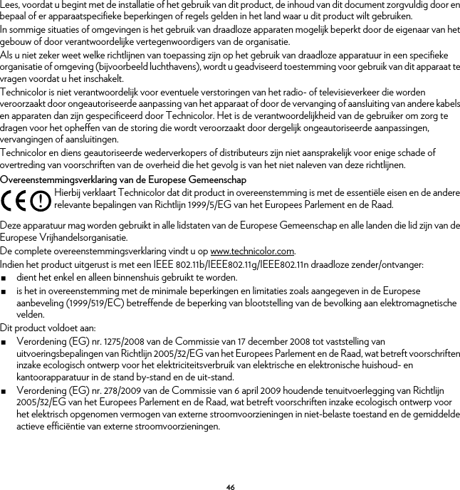 46Lees, voordat u begint met de installatie of het gebruik van dit product, de inhoud van dit document zorgvuldig door en bepaal of er apparaatspecifieke beperkingen of regels gelden in het land waar u dit product wilt gebruiken.In sommige situaties of omgevingen is het gebruik van draadloze apparaten mogelijk beperkt door de eigenaar van het gebouw of door verantwoordelijke vertegenwoordigers van de organisatie.Als u niet zeker weet welke richtlijnen van toepassing zijn op het gebruik van draadloze apparatuur in een specifieke organisatie of omgeving (bijvoorbeeld luchthavens), wordt u geadviseerd toestemming voor gebruik van dit apparaat te vragen voordat u het inschakelt.Technicolor is niet verantwoordelijk voor eventuele verstoringen van het radio- of televisieverkeer die worden veroorzaakt door ongeautoriseerde aanpassing van het apparaat of door de vervanging of aansluiting van andere kabels en apparaten dan zijn gespecificeerd door Technicolor. Het is de verantwoordelijkheid van de gebruiker om zorg te dragen voor het opheffen van de storing die wordt veroorzaakt door dergelijk ongeautoriseerde aanpassingen, vervangingen of aansluitingen.Technicolor en diens geautoriseerde wederverkopers of distributeurs zijn niet aansprakelijk voor enige schade of overtreding van voorschriften van de overheid die het gevolg is van het niet naleven van deze richtlijnen.Overeenstemmingsverklaring van de Europese GemeenschapDeze apparatuur mag worden gebruikt in alle lidstaten van de Europese Gemeenschap en alle landen die lid zijn van de Europese Vrijhandelsorganisatie.De complete overeenstemmingsverklaring vindt u op www.technicolor.com.Indien het product uitgerust is met een IEEE 802.11b/IEEE802.11g/IEEE802.11n draadloze zender/ontvanger:dient het enkel en alleen binnenshuis gebruikt te worden.is het in overeenstemming met de minimale beperkingen en limitaties zoals aangegeven in de Europese aanbeveling (1999/519/EC) betreffende de beperking van blootstelling van de bevolking aan elektromagnetische velden.Dit product voldoet aan:Verordening (EG) nr. 1275/2008 van de Commissie van 17 december 2008 tot vaststelling van uitvoeringsbepalingen van Richtlijn 2005/32/EG van het Europees Parlement en de Raad, wat betreft voorschriften inzake ecologisch ontwerp voor het elektriciteitsverbruik van elektrische en elektronische huishoud- en kantoorapparatuur in de stand by-stand en de uit-stand.Verordening (EG) nr. 278/2009 van de Commissie van 6 april 2009 houdende tenuitvoerlegging van Richtlijn 2005/32/EG van het Europees Parlement en de Raad, wat betreft voorschriften inzake ecologisch ontwerp voor het elektrisch opgenomen vermogen van externe stroomvoorzieningen in niet-belaste toestand en de gemiddelde actieve efficiëntie van externe stroomvoorzieningen.!Hierbij verklaart Technicolor dat dit product in overeenstemming is met de essentiële eisen en de andere relevante bepalingen van Richtlijn 1999/5/EG van het Europees Parlement en de Raad.