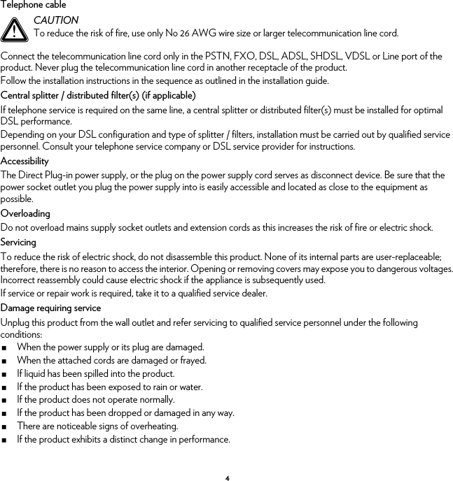 4Telephone cableConnect the telecommunication line cord only in the PSTN, FXO, DSL, ADSL, SHDSL, VDSL or Line port of the product. Never plug the telecommunication line cord in another receptacle of the product.Follow the installation instructions in the sequence as outlined in the installation guide.Central splitter / distributed filter(s) (if applicable)If telephone service is required on the same line, a central splitter or distributed filter(s) must be installed for optimal DSL performance.Depending on your DSL configuration and type of splitter / filters, installation must be carried out by qualified service personnel. Consult your telephone service company or DSL service provider for instructions.AccessibilityThe Direct Plug-in power supply, or the plug on the power supply cord serves as disconnect device. Be sure that the power socket outlet you plug the power supply into is easily accessible and located as close to the equipment as possible.OverloadingDo not overload mains supply socket outlets and extension cords as this increases the risk of fire or electric shock.ServicingTo reduce the risk of electric shock, do not disassemble this product. None of its internal parts are user-replaceable; therefore, there is no reason to access the interior. Opening or removing covers may expose you to dangerous voltages. Incorrect reassembly could cause electric shock if the appliance is subsequently used.If service or repair work is required, take it to a qualified service dealer.Damage requiring serviceUnplug this product from the wall outlet and refer servicing to qualified service personnel under the following conditions:When the power supply or its plug are damaged.When the attached cords are damaged or frayed.If liquid has been spilled into the product.If the product has been exposed to rain or water.If the product does not operate normally.If the product has been dropped or damaged in any way.There are noticeable signs of overheating.If the product exhibits a distinct change in performance.!CAUTIONTo reduce the risk of fire, use only No 26 AWG wire size or larger telecommunication line cord.