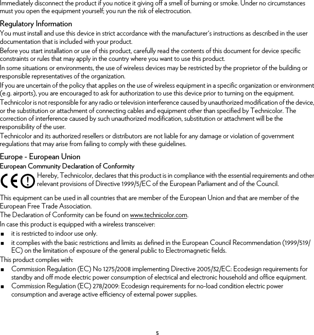 5Immediately disconnect the product if you notice it giving off a smell of burning or smoke. Under no circumstances must you open the equipment yourself; you run the risk of electrocution.Regulatory InformationYou must install and use this device in strict accordance with the manufacturer&apos;s instructions as described in the user documentation that is included with your product.Before you start installation or use of this product, carefully read the contents of this document for device specific constraints or rules that may apply in the country where you want to use this product.In some situations or environments, the use of wireless devices may be restricted by the proprietor of the building or responsible representatives of the organization.If you are uncertain of the policy that applies on the use of wireless equipment in a specific organization or environment (e.g. airports), you are encouraged to ask for authorization to use this device prior to turning on the equipment.Technicolor is not responsible for any radio or television interference caused by unauthorized modification of the device, or the substitution or attachment of connecting cables and equipment other than specified by Technicolor. The correction of interference caused by such unauthorized modification, substitution or attachment will be the responsibility of the user.Technicolor and its authorized resellers or distributors are not liable for any damage or violation of government regulations that may arise from failing to comply with these guidelines.Europe - European UnionEuropean Community Declaration of ConformityThis equipment can be used in all countries that are member of the European Union and that are member of the European Free Trade Association.The Declaration of Conformity can be found on www.technicolor.com.In case this product is equipped with a wireless transceiver:it is restricted to indoor use only.it complies with the basic restrictions and limits as defined in the European Council Recommendation (1999/519/EC) on the limitation of exposure of the general public to Electromagnetic fields.This product complies with:Commission Regulation (EC) No 1275/2008 implementing Directive 2005/32/EC: Ecodesign requirements for standby and off mode electric power consumption of electrical and electronic household and office equipment.Commission Regulation (EC) 278/2009: Ecodesign requirements for no-load condition electric power consumption and average active efficiency of external power supplies.!Hereby, Technicolor, declares that this product is in compliance with the essential requirements and other relevant provisions of Directive 1999/5/EC of the European Parliament and of the Council.