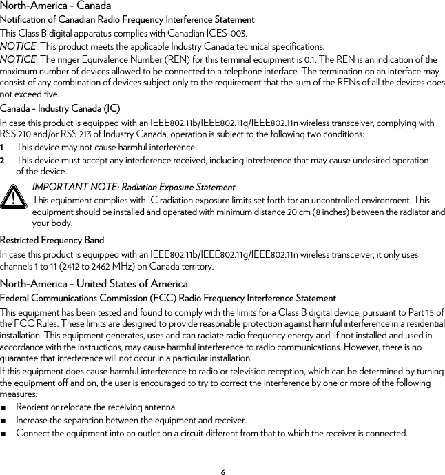 6North-America - CanadaNotification of Canadian Radio Frequency Interference StatementThis Class B digital apparatus complies with Canadian ICES-003.NOTICE: This product meets the applicable Industry Canada technical specifications.NOTICE: The ringer Equivalence Number (REN) for this terminal equipment is 0.1. The REN is an indication of the maximum number of devices allowed to be connected to a telephone interface. The termination on an interface may consist of any combination of devices subject only to the requirement that the sum of the RENs of all the devices does not exceed five.Canada - Industry Canada (IC)In case this product is equipped with an IEEE802.11b/IEEE802.11g/IEEE802.11n wireless transceiver, complying with RSS 210 and/or RSS 213 of Industry Canada, operation is subject to the following two conditions:1This device may not cause harmful interference.2This device must accept any interference received, including interference that may cause undesired operation of the device.Restricted Frequency BandIn case this product is equipped with an IEEE802.11b/IEEE802.11g/IEEE802.11n wireless transceiver, it only uses channels 1 to 11 (2412 to 2462 MHz) on Canada territory.North-America - United States of AmericaFederal Communications Commission (FCC) Radio Frequency Interference StatementThis equipment has been tested and found to comply with the limits for a Class B digital device, pursuant to Part 15 of the FCC Rules. These limits are designed to provide reasonable protection against harmful interference in a residential installation. This equipment generates, uses and can radiate radio frequency energy and, if not installed and used in accordance with the instructions, may cause harmful interference to radio communications. However, there is no guarantee that interference will not occur in a particular installation.If this equipment does cause harmful interference to radio or television reception, which can be determined by turning the equipment off and on, the user is encouraged to try to correct the interference by one or more of the following measures:Reorient or relocate the receiving antenna.Increase the separation between the equipment and receiver.Connect the equipment into an outlet on a circuit different from that to which the receiver is connected.!IMPORTANT NOTE: Radiation Exposure StatementThis equipment complies with IC radiation exposure limits set forth for an uncontrolled environment. This equipment should be installed and operated with minimum distance 20 cm (8 inches) between the radiator and your body.