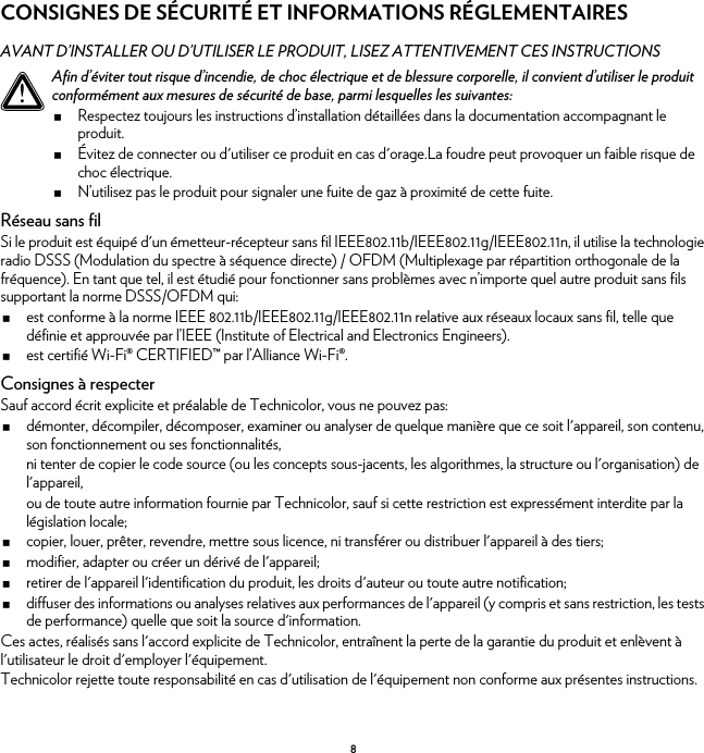 8CONSIGNES DE SÉCURITÉ ET INFORMATIONS RÉGLEMENTAIRESAVANT D’INSTALLER OU D’UTILISER LE PRODUIT, LISEZ ATTENTIVEMENT CES INSTRUCTIONSRéseau sans filSi le produit est équipé d&apos;un émetteur-récepteur sans fil IEEE802.11b/IEEE802.11g/IEEE802.11n, il utilise la technologie radio DSSS (Modulation du spectre à séquence directe) / OFDM (Multiplexage par répartition orthogonale de la fréquence). En tant que tel, il est étudié pour fonctionner sans problèmes avec n’importe quel autre produit sans fils supportant la norme DSSS/OFDM qui:est conforme à la norme IEEE 802.11b/IEEE802.11g/IEEE802.11n relative aux réseaux locaux sans fil, telle que définie et approuvée par l’IEEE (Institute of Electrical and Electronics Engineers).est certifié Wi-Fi® CERTIFIED™ par l’Alliance Wi-Fi®.Consignes à respecterSauf accord écrit explicite et préalable de Technicolor, vous ne pouvez pas:démonter, décompiler, décomposer, examiner ou analyser de quelque manière que ce soit l&apos;appareil, son contenu, son fonctionnement ou ses fonctionnalités,ni tenter de copier le code source (ou les concepts sous-jacents, les algorithmes, la structure ou l&apos;organisation) de l&apos;appareil,ou de toute autre information fournie par Technicolor, sauf si cette restriction est expressément interdite par la législation locale;copier, louer, prêter, revendre, mettre sous licence, ni transférer ou distribuer l&apos;appareil à des tiers;modifier, adapter ou créer un dérivé de l&apos;appareil;retirer de l&apos;appareil l&apos;identification du produit, les droits d&apos;auteur ou toute autre notification;diffuser des informations ou analyses relatives aux performances de l&apos;appareil (y compris et sans restriction, les tests de performance) quelle que soit la source d&apos;information.Ces actes, réalisés sans l&apos;accord explicite de Technicolor, entraînent la perte de la garantie du produit et enlèvent à l&apos;utilisateur le droit d&apos;employer l&apos;équipement.Technicolor rejette toute responsabilité en cas d&apos;utilisation de l&apos;équipement non conforme aux présentes instructions.!Afin d’éviter tout risque d’incendie, de choc électrique et de blessure corporelle, il convient d’utiliser le produit conformément aux mesures de sécurité de base, parmi lesquelles les suivantes:Respectez toujours les instructions d’installation détaillées dans la documentation accompagnant le produit.Évitez de connecter ou d&apos;utiliser ce produit en cas d&apos;orage.La foudre peut provoquer un faible risque de choc électrique.N’utilisez pas le produit pour signaler une fuite de gaz à proximité de cette fuite.