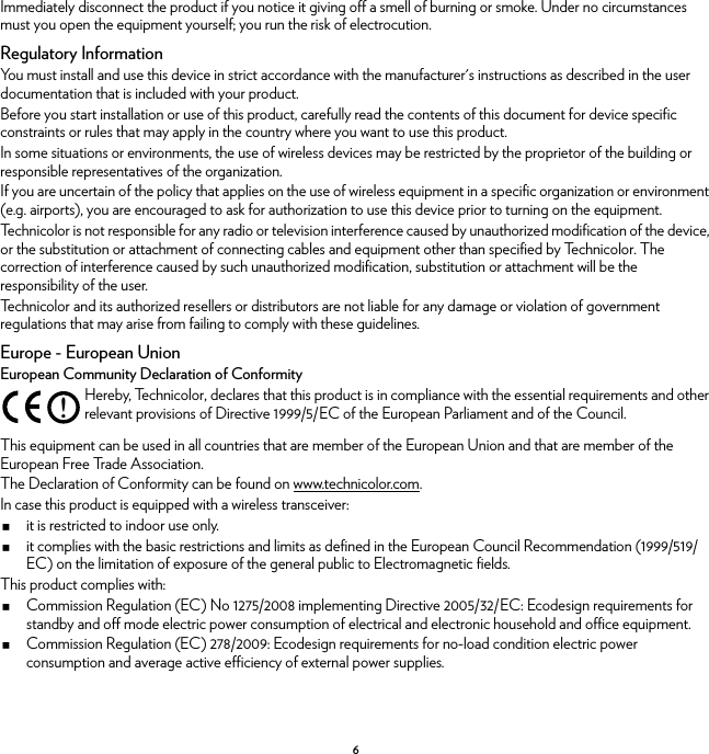 6Immediately disconnect the product if you notice it giving off a smell of burning or smoke. Under no circumstances must you open the equipment yourself; you run the risk of electrocution.Regulatory InformationYou must install and use this device in strict accordance with the manufacturer&apos;s instructions as described in the user documentation that is included with your product.Before you start installation or use of this product, carefully read the contents of this document for device specific constraints or rules that may apply in the country where you want to use this product.In some situations or environments, the use of wireless devices may be restricted by the proprietor of the building or responsible representatives of the organization.If you are uncertain of the policy that applies on the use of wireless equipment in a specific organization or environment (e.g. airports), you are encouraged to ask for authorization to use this device prior to turning on the equipment.Technicolor is not responsible for any radio or television interference caused by unauthorized modification of the device, or the substitution or attachment of connecting cables and equipment other than specified by Technicolor. The correction of interference caused by such unauthorized modification, substitution or attachment will be the responsibility of the user.Technicolor and its authorized resellers or distributors are not liable for any damage or violation of government regulations that may arise from failing to comply with these guidelines.Europe - European UnionEuropean Community Declaration of ConformityThis equipment can be used in all countries that are member of the European Union and that are member of the European Free Trade Association.The Declaration of Conformity can be found on www.technicolor.com.In case this product is equipped with a wireless transceiver:it is restricted to indoor use only.it complies with the basic restrictions and limits as defined in the European Council Recommendation (1999/519/EC) on the limitation of exposure of the general public to Electromagnetic fields.This product complies with:Commission Regulation (EC) No 1275/2008 implementing Directive 2005/32/EC: Ecodesign requirements for standby and off mode electric power consumption of electrical and electronic household and office equipment.Commission Regulation (EC) 278/2009: Ecodesign requirements for no-load condition electric power consumption and average active efficiency of external power supplies.!Hereby, Technicolor, declares that this product is in compliance with the essential requirements and other relevant provisions of Directive 1999/5/EC of the European Parliament and of the Council.